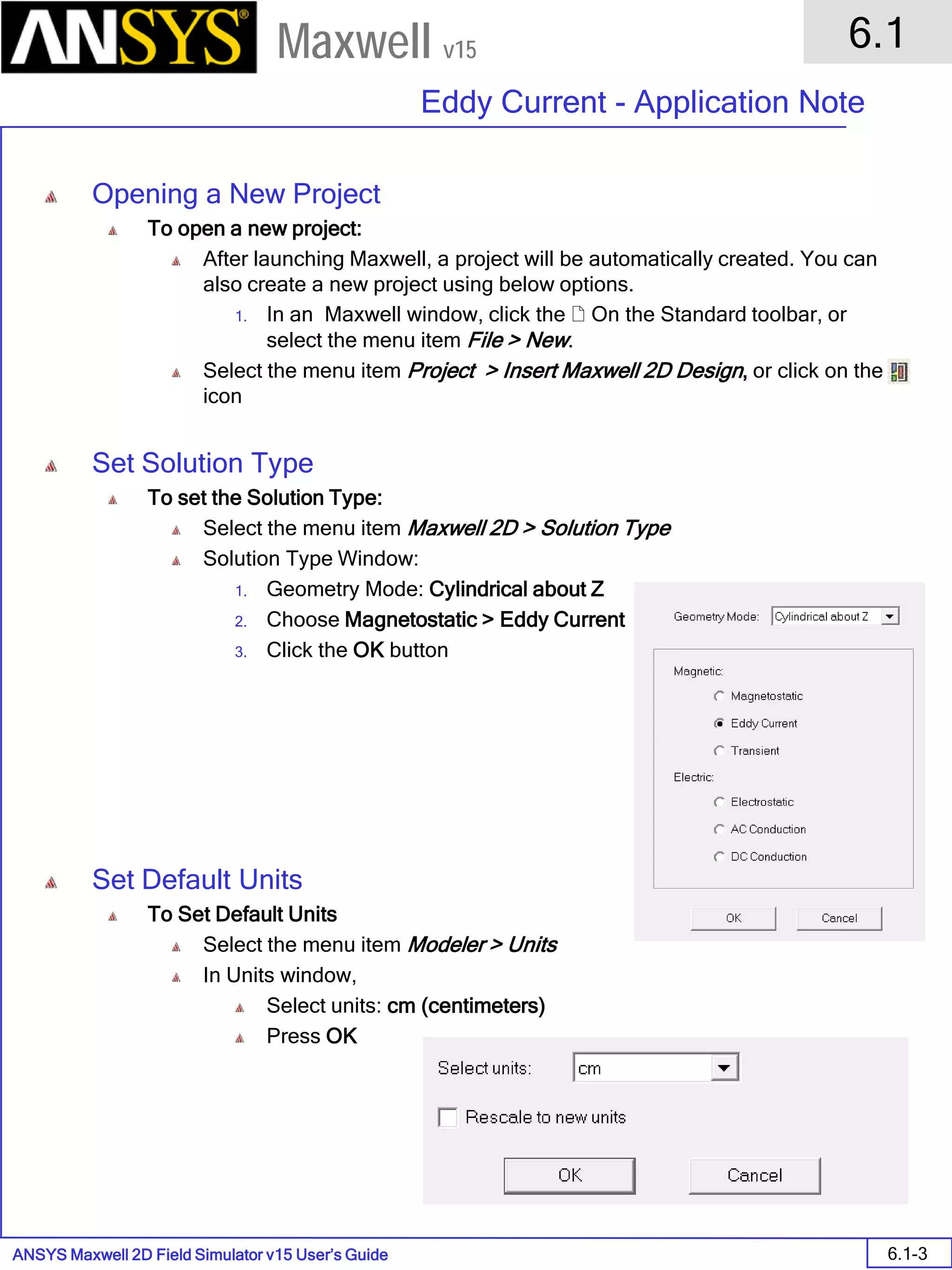 ANSYS Maxwell 2D Field Simulator v15 User’s Guide
6.1
Eddy Current - Application Note
6.1-3
Maxwell v15
Opening a New Project
To open a new project:
After launching Maxwell, a project will be automatically created. You can
also create a new project using below options.
1. In an Maxwell window, click the  On the Standard toolbar, or
select the menu item File > New.
Select the menu item Project > Insert Maxwell 2D Design, or click on the
icon
Set Solution Type
To set the Solution Type:
Select the menu item Maxwell 2D > Solution Type
Solution Type Window:
1. Geometry Mode: Cylindrical about Z
2. Choose Magnetostatic > Eddy Current
3. Click the OK button
Set Default Units
To Set Default Units
Select the menu item Modeler > Units
In Units window,
Select units: cm (centimeters)
Press OK
 