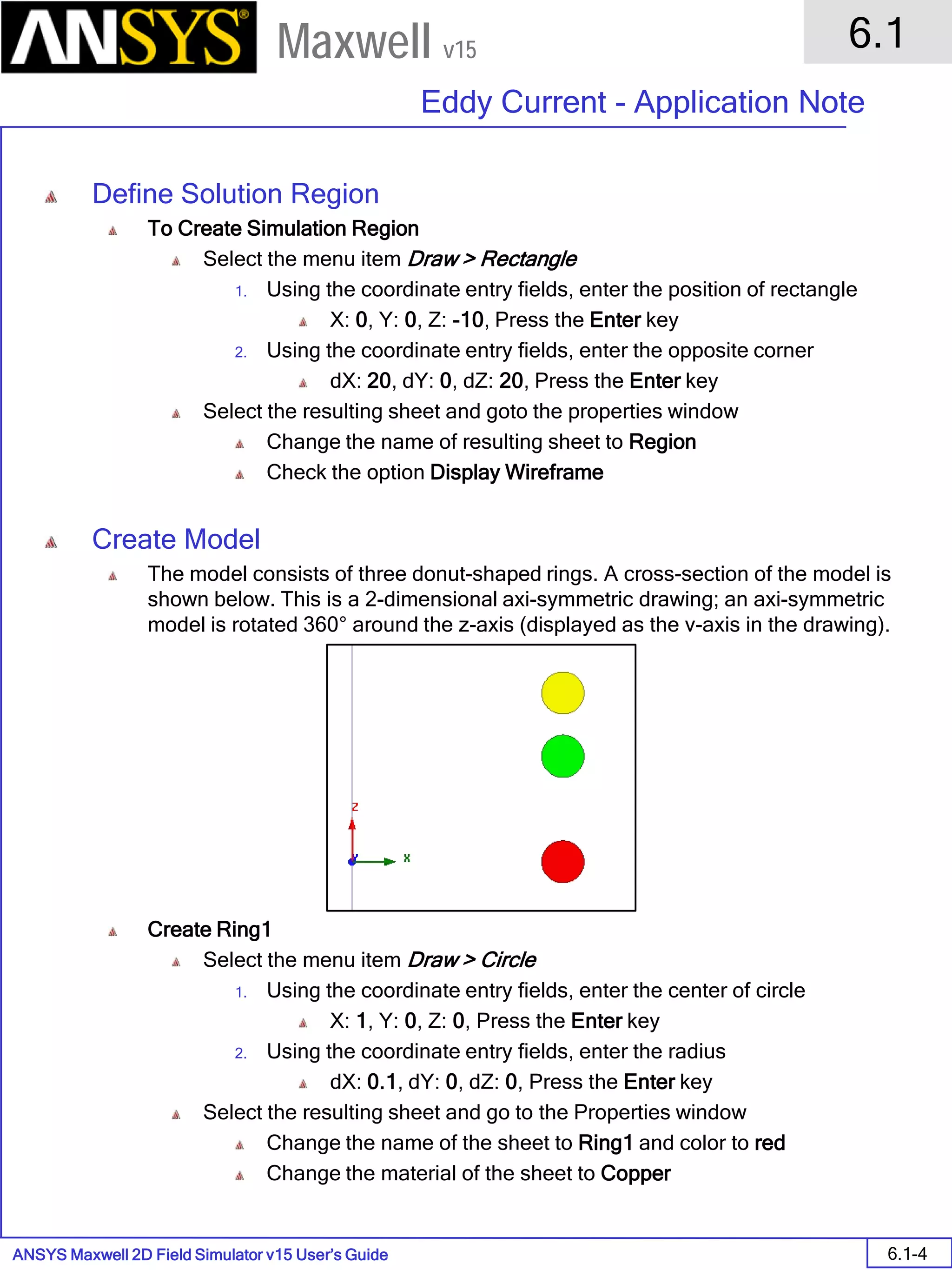 ANSYS Maxwell 2D Field Simulator v15 User’s Guide
6.1
Eddy Current - Application Note
6.1-4
Maxwell v15
Define Solution Region
To Create Simulation Region
Select the menu item Draw > Rectangle
1. Using the coordinate entry fields, enter the position of rectangle
X: 0, Y: 0, Z: -10, Press the Enter key
2. Using the coordinate entry fields, enter the opposite corner
dX: 20, dY: 0, dZ: 20, Press the Enter key
Select the resulting sheet and goto the properties window
Change the name of resulting sheet to Region
Check the option Display Wireframe
Create Model
The model consists of three donut-shaped rings. A cross-section of the model is
shown below. This is a 2-dimensional axi-symmetric drawing; an axi-symmetric
model is rotated 360° around the z-axis (displayed as the v-axis in the drawing).
Create Ring1
Select the menu item Draw > Circle
1. Using the coordinate entry fields, enter the center of circle
X: 1, Y: 0, Z: 0, Press the Enter key
2. Using the coordinate entry fields, enter the radius
dX: 0.1, dY: 0, dZ: 0, Press the Enter key
Select the resulting sheet and go to the Properties window
Change the name of the sheet to Ring1 and color to red
Change the material of the sheet to Copper
 