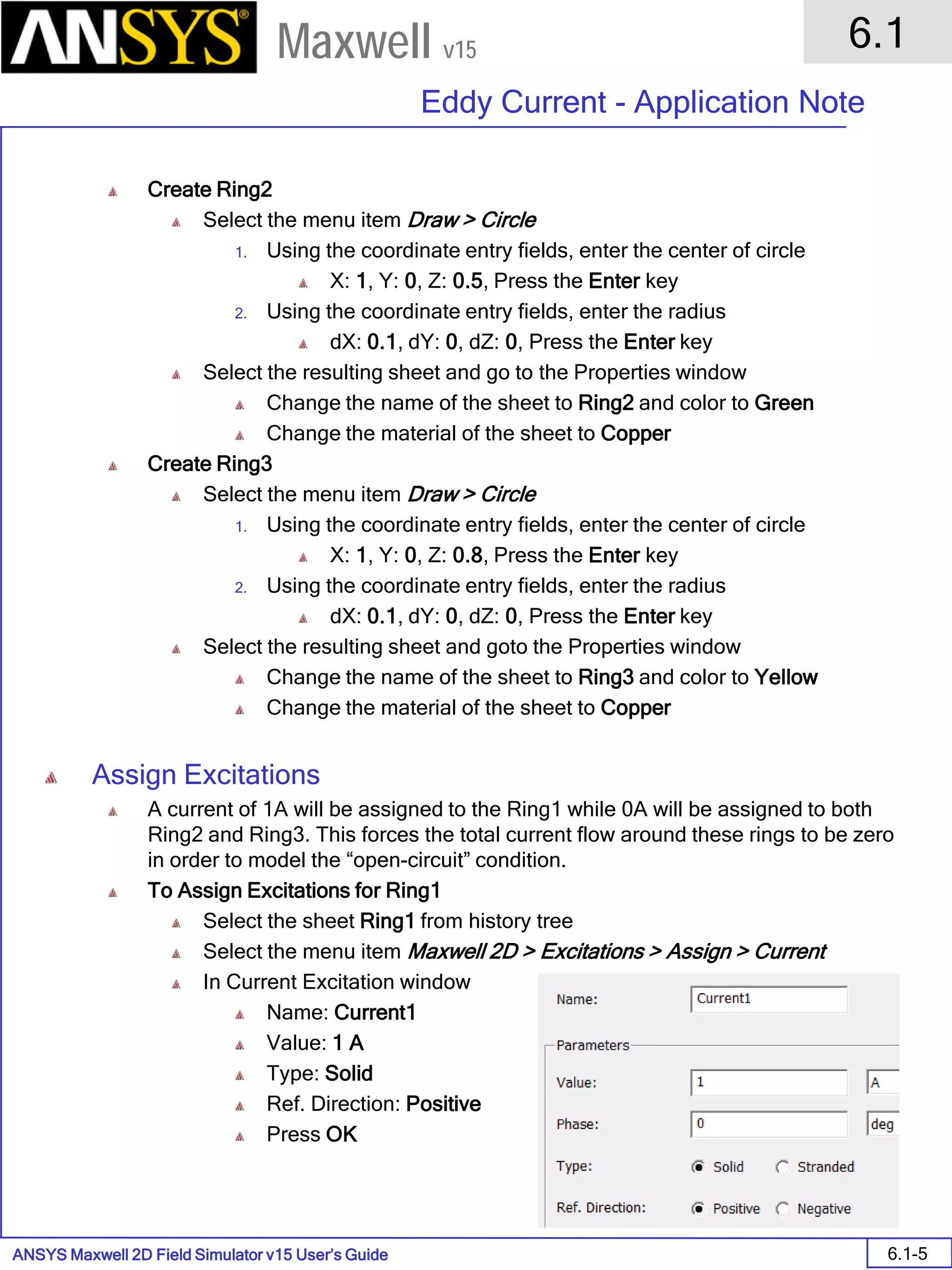 ANSYS Maxwell 2D Field Simulator v15 User’s Guide
6.1
Eddy Current - Application Note
6.1-5
Maxwell v15
Create Ring2
Select the menu item Draw > Circle
1. Using the coordinate entry fields, enter the center of circle
X: 1, Y: 0, Z: 0.5, Press the Enter key
2. Using the coordinate entry fields, enter the radius
dX: 0.1, dY: 0, dZ: 0, Press the Enter key
Select the resulting sheet and go to the Properties window
Change the name of the sheet to Ring2 and color to Green
Change the material of the sheet to Copper
Create Ring3
Select the menu item Draw > Circle
1. Using the coordinate entry fields, enter the center of circle
X: 1, Y: 0, Z: 0.8, Press the Enter key
2. Using the coordinate entry fields, enter the radius
dX: 0.1, dY: 0, dZ: 0, Press the Enter key
Select the resulting sheet and goto the Properties window
Change the name of the sheet to Ring3 and color to Yellow
Change the material of the sheet to Copper
Assign Excitations
A current of 1A will be assigned to the Ring1 while 0A will be assigned to both
Ring2 and Ring3. This forces the total current flow around these rings to be zero
in order to model the “open-circuit” condition.
To Assign Excitations for Ring1
Select the sheet Ring1 from history tree
Select the menu item Maxwell 2D > Excitations > Assign > Current
In Current Excitation window
Name: Current1
Value: 1 A
Type: Solid
Ref. Direction: Positive
Press OK
 