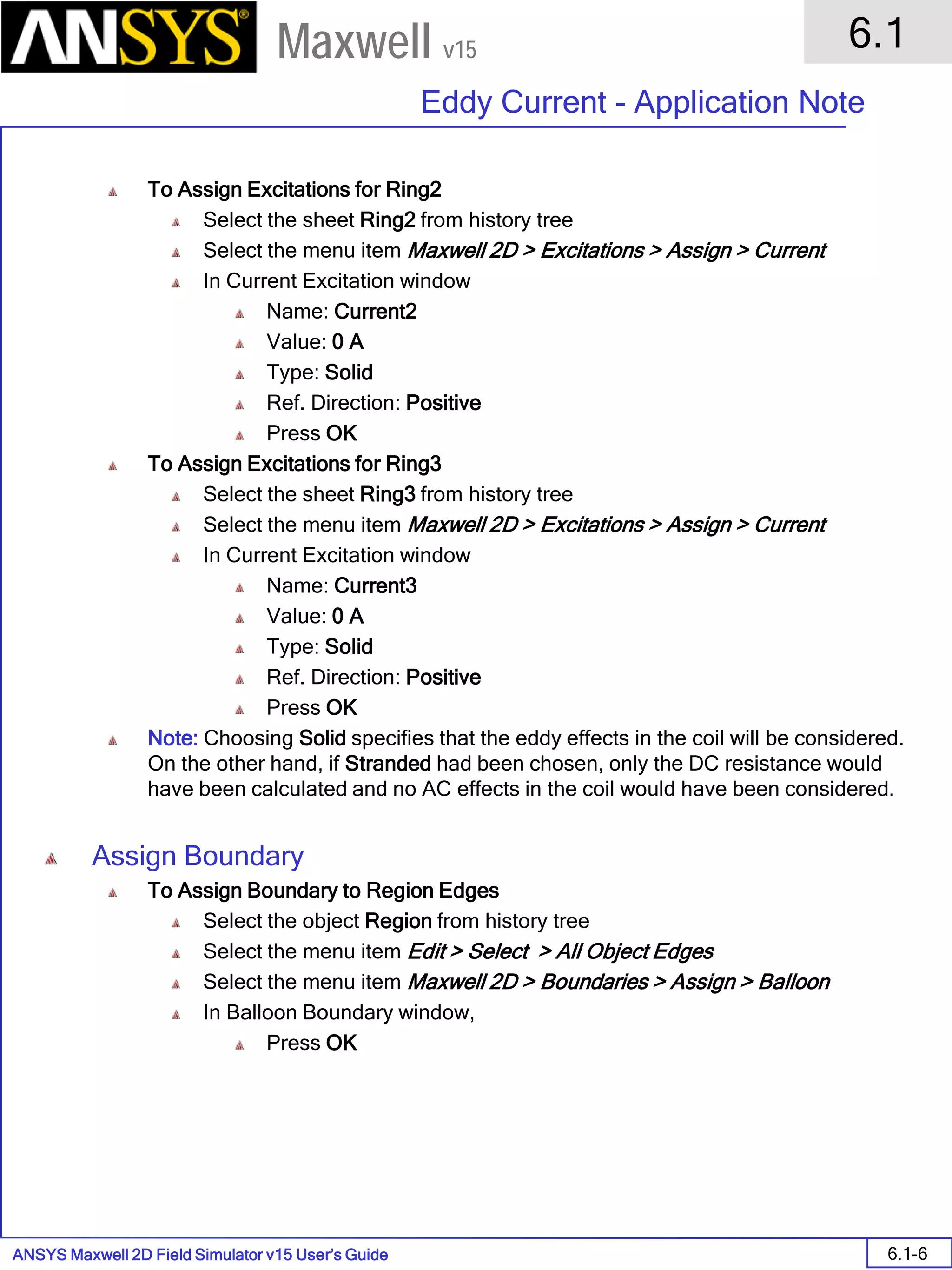 ANSYS Maxwell 2D Field Simulator v15 User’s Guide
6.1
Eddy Current - Application Note
6.1-6
Maxwell v15
To Assign Excitations for Ring2
Select the sheet Ring2 from history tree
Select the menu item Maxwell 2D > Excitations > Assign > Current
In Current Excitation window
Name: Current2
Value: 0 A
Type: Solid
Ref. Direction: Positive
Press OK
To Assign Excitations for Ring3
Select the sheet Ring3 from history tree
Select the menu item Maxwell 2D > Excitations > Assign > Current
In Current Excitation window
Name: Current3
Value: 0 A
Type: Solid
Ref. Direction: Positive
Press OK
Note: Choosing Solid specifies that the eddy effects in the coil will be considered.
On the other hand, if Stranded had been chosen, only the DC resistance would
have been calculated and no AC effects in the coil would have been considered.
Assign Boundary
To Assign Boundary to Region Edges
Select the object Region from history tree
Select the menu item Edit > Select > All Object Edges
Select the menu item Maxwell 2D > Boundaries > Assign > Balloon
In Balloon Boundary window,
Press OK
 
