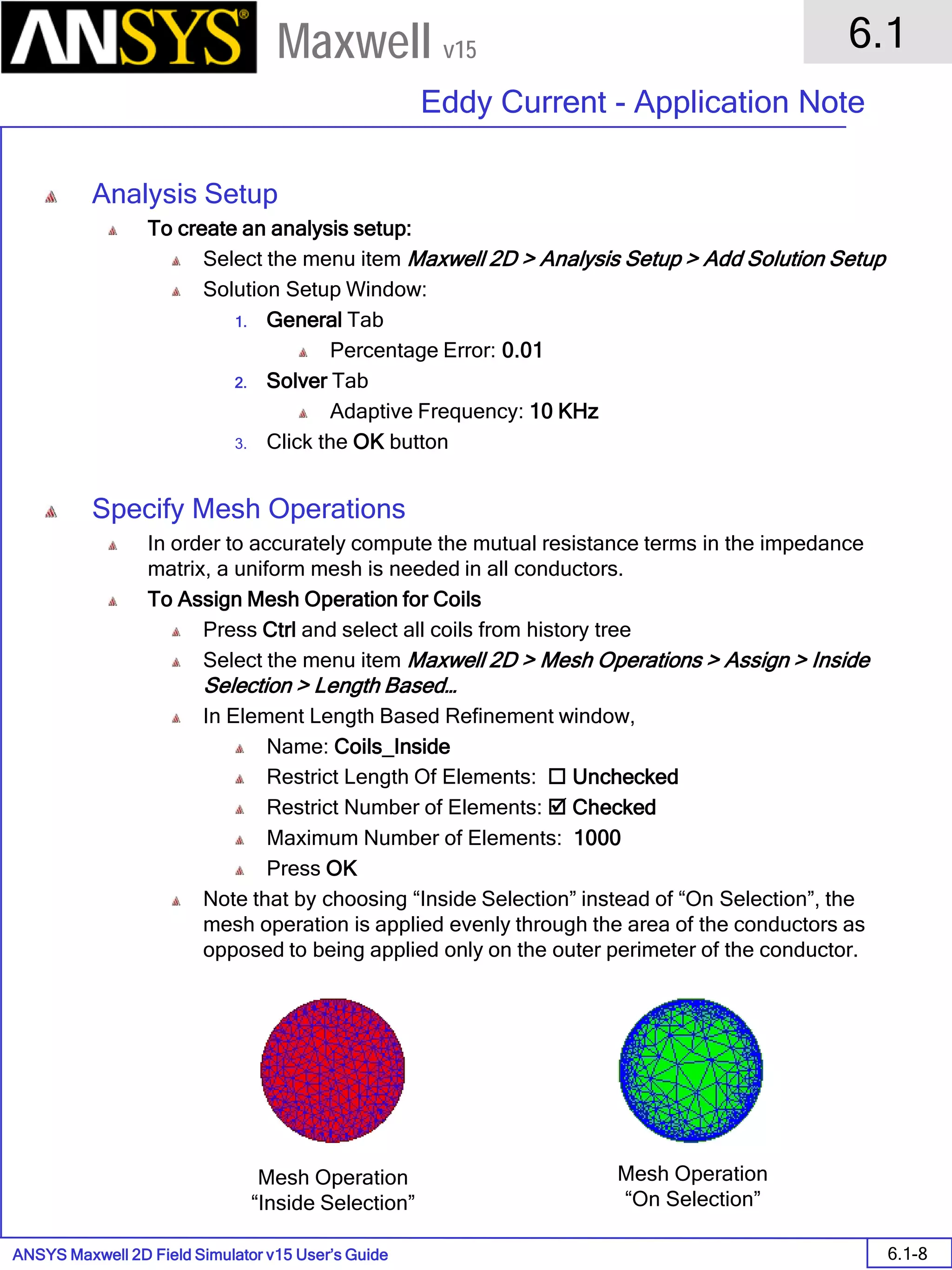 ANSYS Maxwell 2D Field Simulator v15 User’s Guide
6.1
Eddy Current - Application Note
6.1-8
Maxwell v15
Analysis Setup
To create an analysis setup:
Select the menu item Maxwell 2D > Analysis Setup > Add Solution Setup
Solution Setup Window:
1. General Tab
Percentage Error: 0.01
2. Solver Tab
Adaptive Frequency: 10 KHz
3. Click the OK button
Specify Mesh Operations
In order to accurately compute the mutual resistance terms in the impedance
matrix, a uniform mesh is needed in all conductors.
To Assign Mesh Operation for Coils
Press Ctrl and select all coils from history tree
Select the menu item Maxwell 2D > Mesh Operations > Assign > Inside
Selection > Length Based…
In Element Length Based Refinement window,
Name: Coils_Inside
Restrict Length Of Elements:  Unchecked
Restrict Number of Elements:  Checked
Maximum Number of Elements: 1000
Press OK
Note that by choosing “Inside Selection” instead of “On Selection”, the
mesh operation is applied evenly through the area of the conductors as
opposed to being applied only on the outer perimeter of the conductor.
Mesh Operation
“Inside Selection”
Mesh Operation
“On Selection”
 