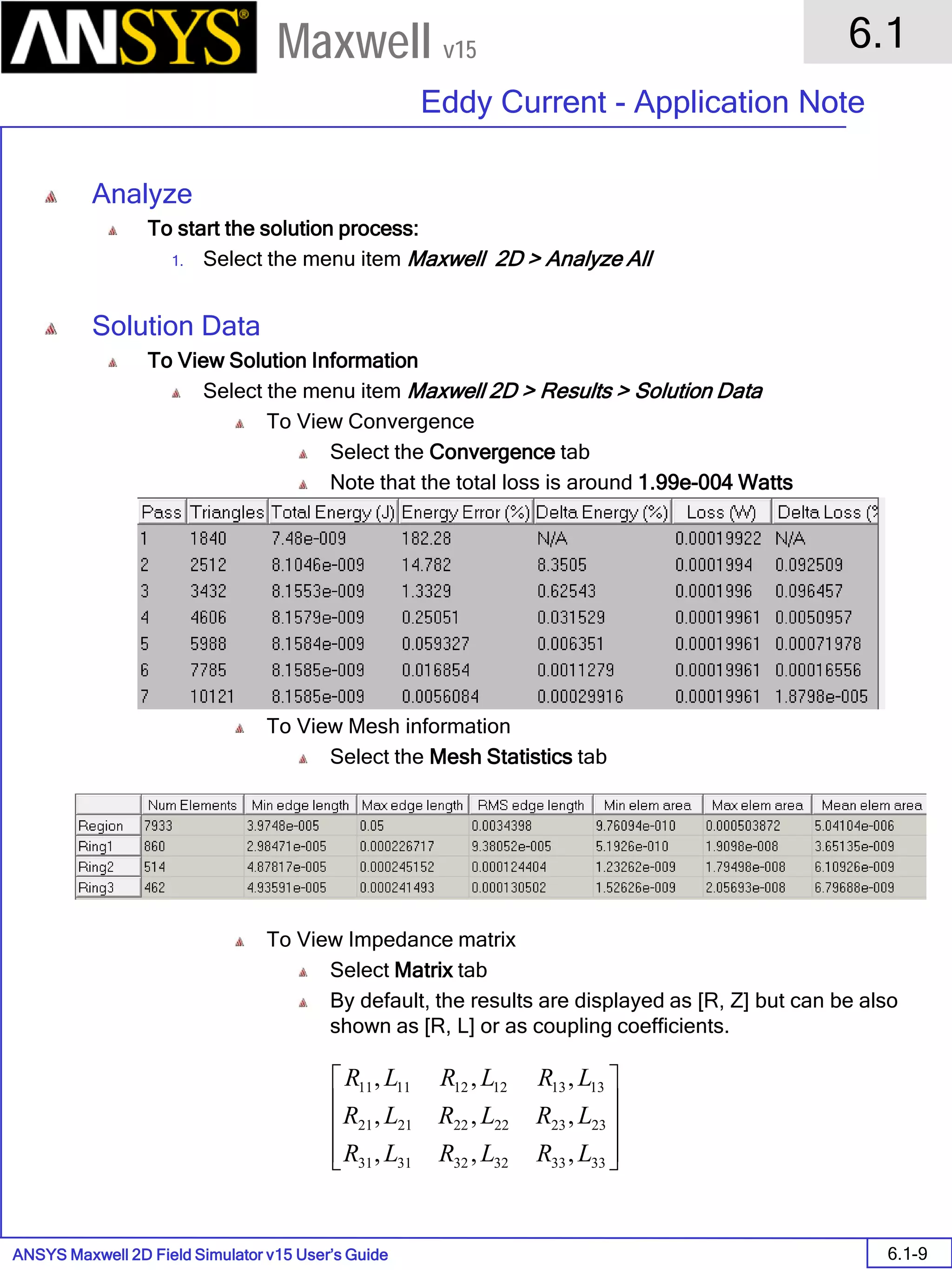 ANSYS Maxwell 2D Field Simulator v15 User’s Guide
6.1
Eddy Current - Application Note
6.1-9
Maxwell v15
Analyze
To start the solution process:
1. Select the menu item Maxwell 2D > Analyze All
Solution Data
To View Solution Information
Select the menu item Maxwell 2D > Results > Solution Data
To View Convergence
Select the Convergence tab
Note that the total loss is around 1.99e-004 Watts
To View Mesh information
Select the Mesh Statistics tab
To View Impedance matrix
Select Matrix tab
By default, the results are displayed as [R, Z] but can be also
shown as [R, L] or as coupling coefficients.










333332323131
232322222121
131312121111
,,,
,,,
,,,
LRLRLR
LRLRLR
LRLRLR
 