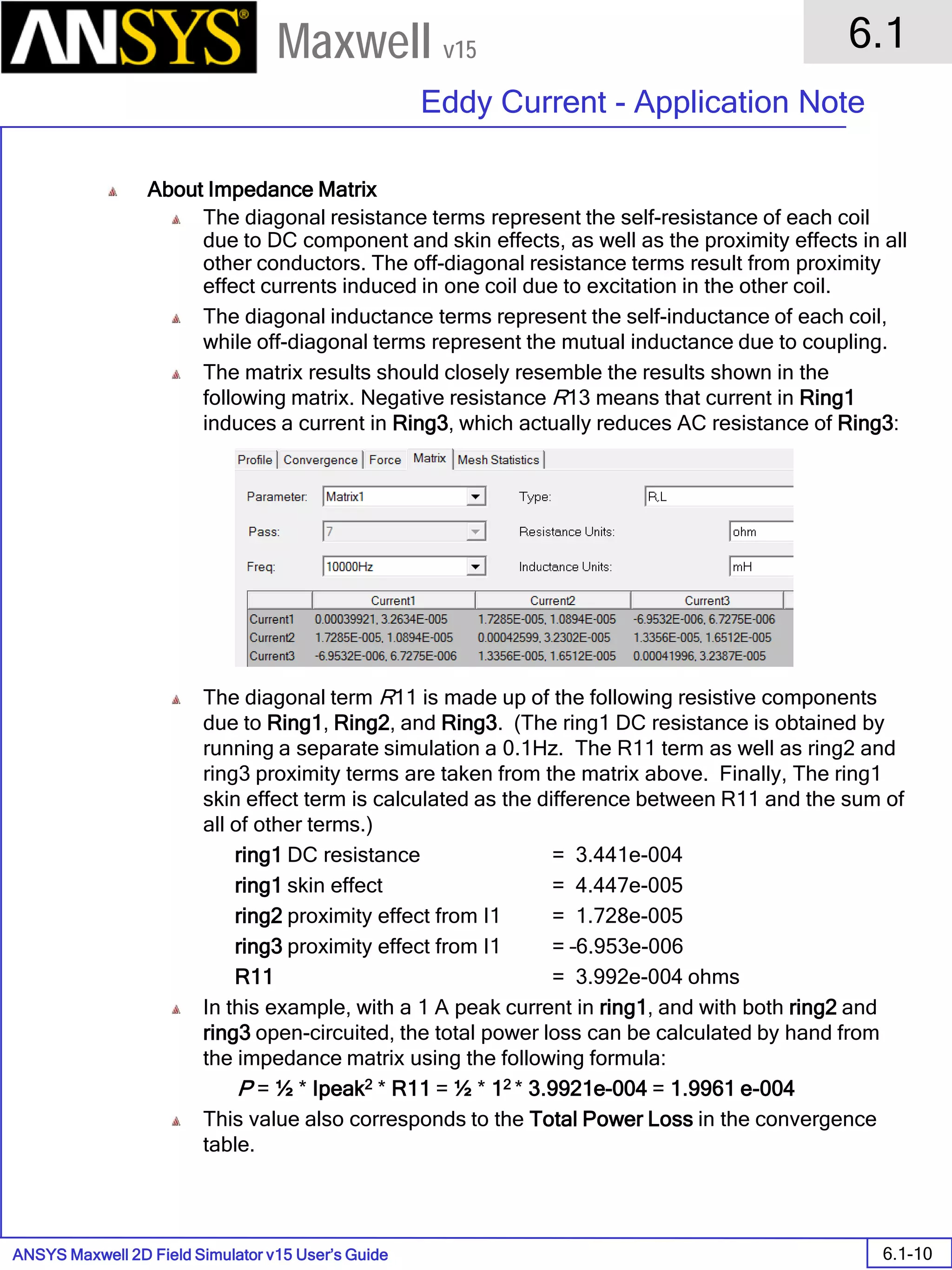 ANSYS Maxwell 2D Field Simulator v15 User’s Guide
6.1
Eddy Current - Application Note
6.1-10
Maxwell v15
About Impedance Matrix
The diagonal resistance terms represent the self-resistance of each coil
due to DC component and skin effects, as well as the proximity effects in all
other conductors. The off-diagonal resistance terms result from proximity
effect currents induced in one coil due to excitation in the other coil.
The diagonal inductance terms represent the self-inductance of each coil,
while off-diagonal terms represent the mutual inductance due to coupling.
The matrix results should closely resemble the results shown in the
following matrix. Negative resistance R13 means that current in Ring1
induces a current in Ring3, which actually reduces AC resistance of Ring3:
The diagonal term R11 is made up of the following resistive components
due to Ring1, Ring2, and Ring3. (The ring1 DC resistance is obtained by
running a separate simulation a 0.1Hz. The R11 term as well as ring2 and
ring3 proximity terms are taken from the matrix above. Finally, The ring1
skin effect term is calculated as the difference between R11 and the sum of
all of other terms.)
ring1 DC resistance = 3.441e-004
ring1 skin effect = 4.447e-005
ring2 proximity effect from I1 = 1.728e-005
ring3 proximity effect from I1 = –6.953e-006
R11 = 3.992e-004 ohms
In this example, with a 1 A peak current in ring1, and with both ring2 and
ring3 open-circuited, the total power loss can be calculated by hand from
the impedance matrix using the following formula:
P = ½ * Ipeak2 * R11 = ½ * 12 * 3.9921e-004 = 1.9961 e-004
This value also corresponds to the Total Power Loss in the convergence
table.
 