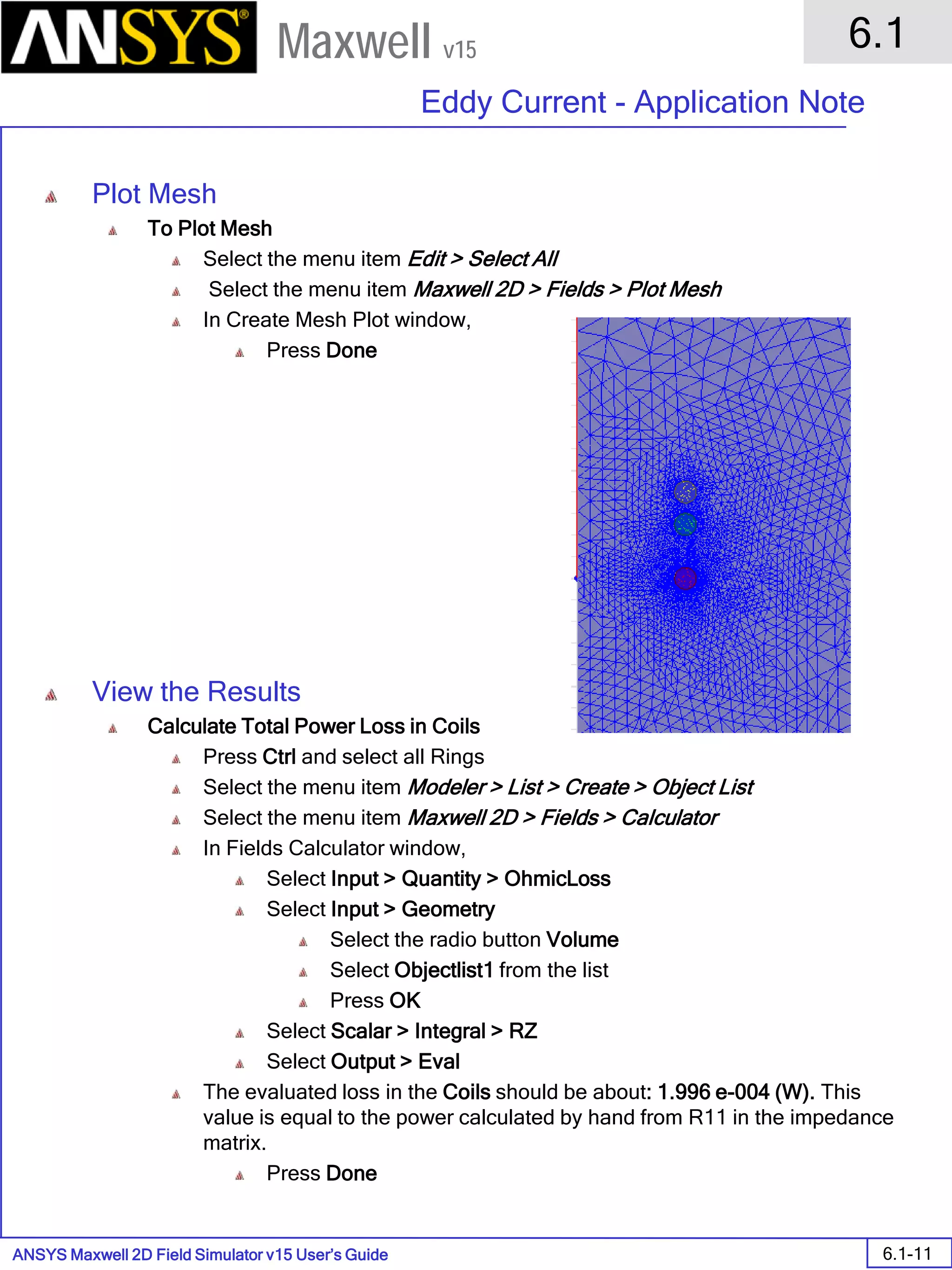 ANSYS Maxwell 2D Field Simulator v15 User’s Guide
6.1
Eddy Current - Application Note
6.1-11
Maxwell v15
Plot Mesh
To Plot Mesh
Select the menu item Edit > Select All
Select the menu item Maxwell 2D > Fields > Plot Mesh
In Create Mesh Plot window,
Press Done
View the Results
Calculate Total Power Loss in Coils
Press Ctrl and select all Rings
Select the menu item Modeler > List > Create > Object List
Select the menu item Maxwell 2D > Fields > Calculator
In Fields Calculator window,
Select Input > Quantity > OhmicLoss
Select Input > Geometry
Select the radio button Volume
Select Objectlist1 from the list
Press OK
Select Scalar > Integral > RZ
Select Output > Eval
The evaluated loss in the Coils should be about: 1.996 e-004 (W). This
value is equal to the power calculated by hand from R11 in the impedance
matrix.
Press Done
 