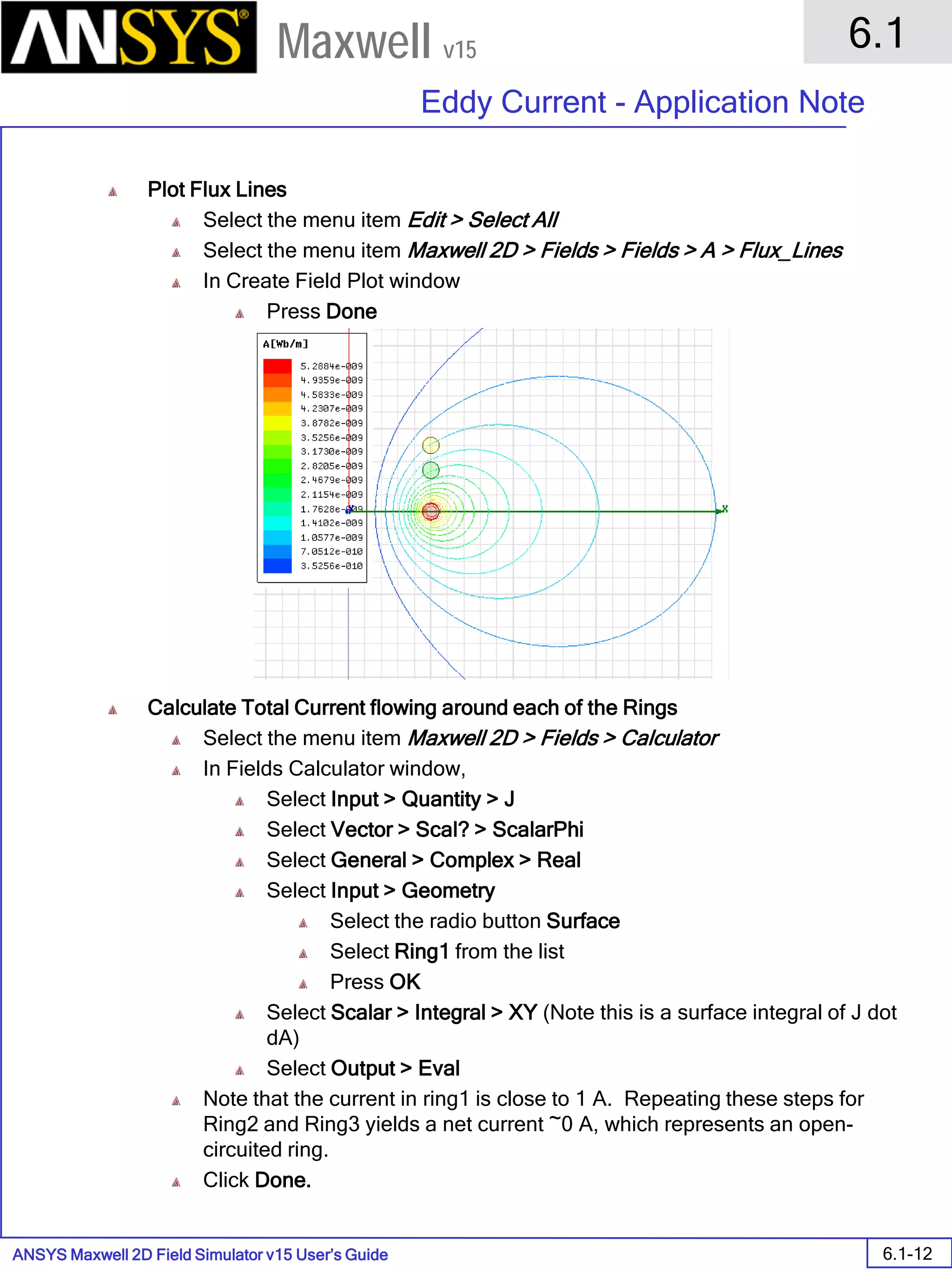 ANSYS Maxwell 2D Field Simulator v15 User’s Guide
6.1
Eddy Current - Application Note
6.1-12
Maxwell v15
Plot Flux Lines
Select the menu item Edit > Select All
Select the menu item Maxwell 2D > Fields > Fields > A > Flux_Lines
In Create Field Plot window
Press Done
Calculate Total Current flowing around each of the Rings
Select the menu item Maxwell 2D > Fields > Calculator
In Fields Calculator window,
Select Input > Quantity > J
Select Vector > Scal? > ScalarPhi
Select General > Complex > Real
Select Input > Geometry
Select the radio button Surface
Select Ring1 from the list
Press OK
Select Scalar > Integral > XY (Note this is a surface integral of J dot
dA)
Select Output > Eval
Note that the current in ring1 is close to 1 A. Repeating these steps for
Ring2 and Ring3 yields a net current ~0 A, which represents an open-
circuited ring.
Click Done.
 