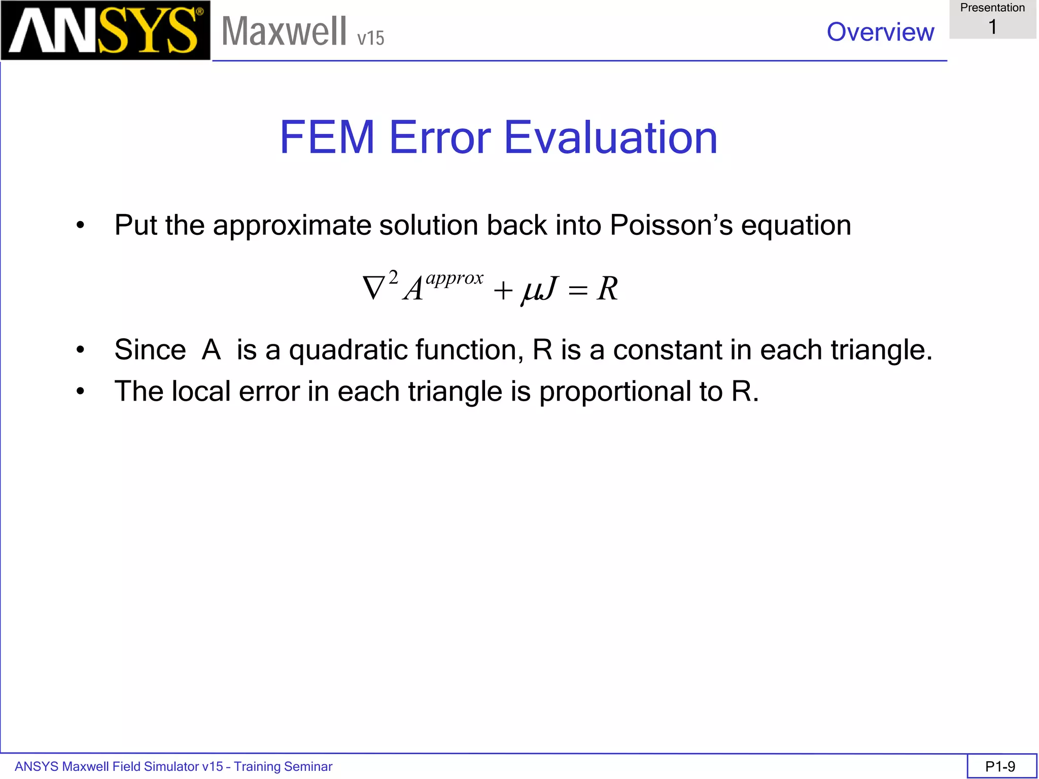 ANSYS Maxwell Field Simulator v15 – Training Seminar P1-9
Overview
Presentation
1
Maxwell v15
FEM Error Evaluation
• Put the approximate solution back into Poisson’s equation
• Since A is a quadratic function, R is a constant in each triangle.
• The local error in each triangle is proportional to R.
RJAapprox
=+∇ µ2
 