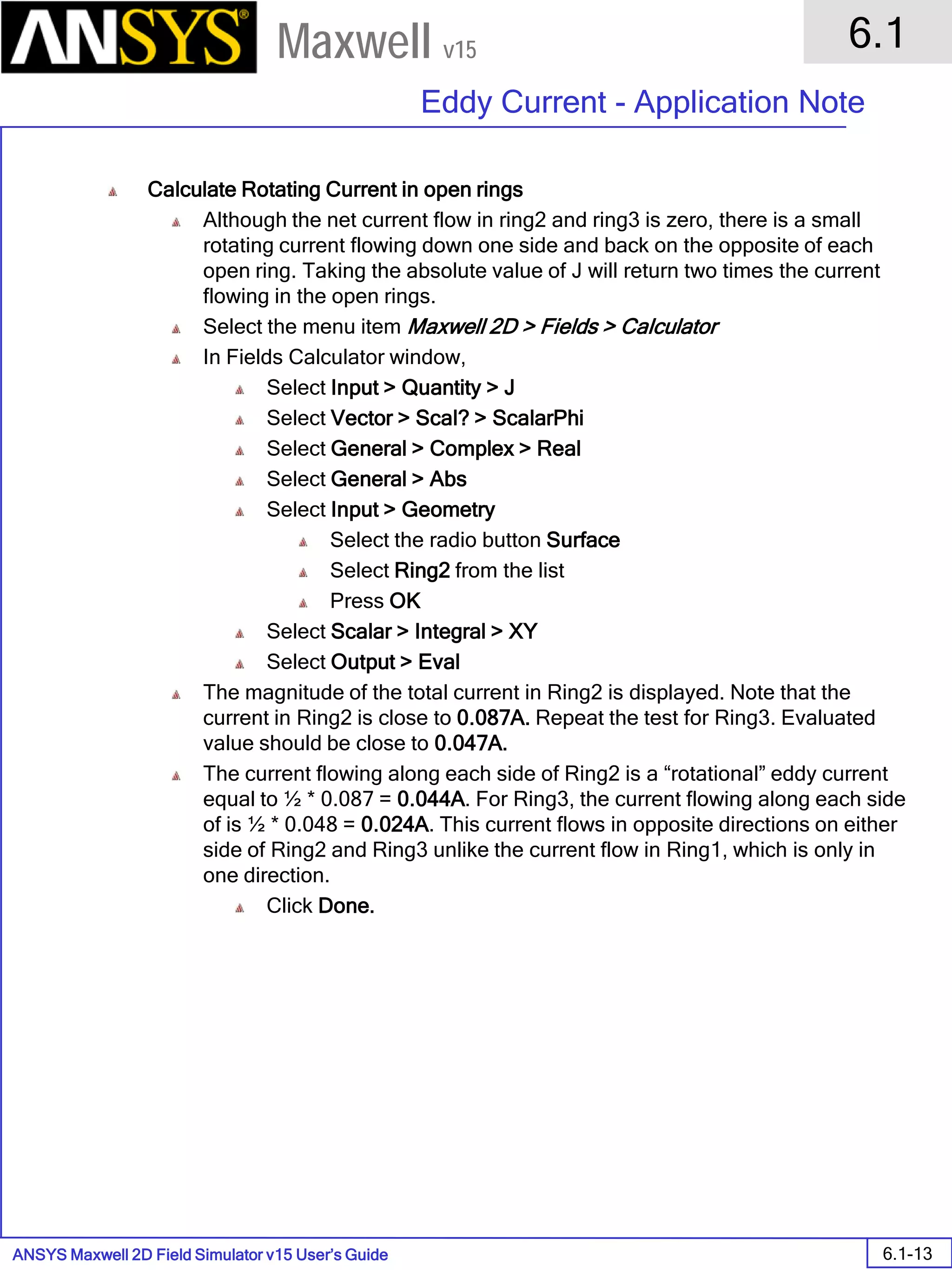 ANSYS Maxwell 2D Field Simulator v15 User’s Guide
6.1
Eddy Current - Application Note
6.1-13
Maxwell v15
Calculate Rotating Current in open rings
Although the net current flow in ring2 and ring3 is zero, there is a small
rotating current flowing down one side and back on the opposite of each
open ring. Taking the absolute value of J will return two times the current
flowing in the open rings.
Select the menu item Maxwell 2D > Fields > Calculator
In Fields Calculator window,
Select Input > Quantity > J
Select Vector > Scal? > ScalarPhi
Select General > Complex > Real
Select General > Abs
Select Input > Geometry
Select the radio button Surface
Select Ring2 from the list
Press OK
Select Scalar > Integral > XY
Select Output > Eval
The magnitude of the total current in Ring2 is displayed. Note that the
current in Ring2 is close to 0.087A. Repeat the test for Ring3. Evaluated
value should be close to 0.047A.
The current flowing along each side of Ring2 is a “rotational” eddy current
equal to ½ * 0.087 = 0.044A. For Ring3, the current flowing along each side
of is ½ * 0.048 = 0.024A. This current flows in opposite directions on either
side of Ring2 and Ring3 unlike the current flow in Ring1, which is only in
one direction.
Click Done.
 