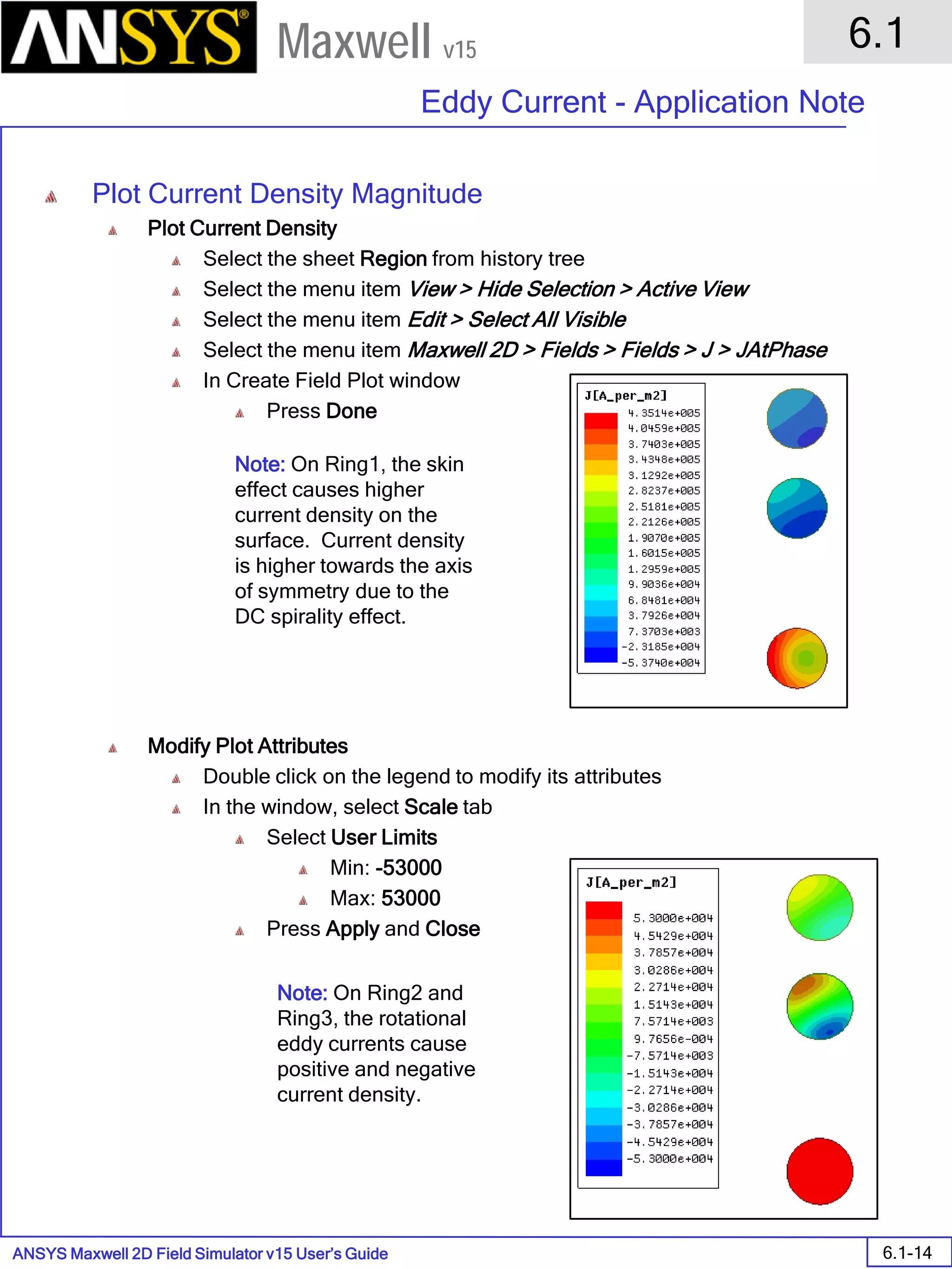 ANSYS Maxwell 2D Field Simulator v15 User’s Guide
6.1
Eddy Current - Application Note
6.1-14
Maxwell v15
Plot Current Density Magnitude
Plot Current Density
Select the sheet Region from history tree
Select the menu item View > Hide Selection > Active View
Select the menu item Edit > Select All Visible
Select the menu item Maxwell 2D > Fields > Fields > J > JAtPhase
In Create Field Plot window
Press Done
Modify Plot Attributes
Double click on the legend to modify its attributes
In the window, select Scale tab
Select User Limits
Min: -53000
Max: 53000
Press Apply and Close
Note: On Ring1, the skin
effect causes higher
current density on the
surface. Current density
is higher towards the axis
of symmetry due to the
DC spirality effect.
Note: On Ring2 and
Ring3, the rotational
eddy currents cause
positive and negative
current density.
 