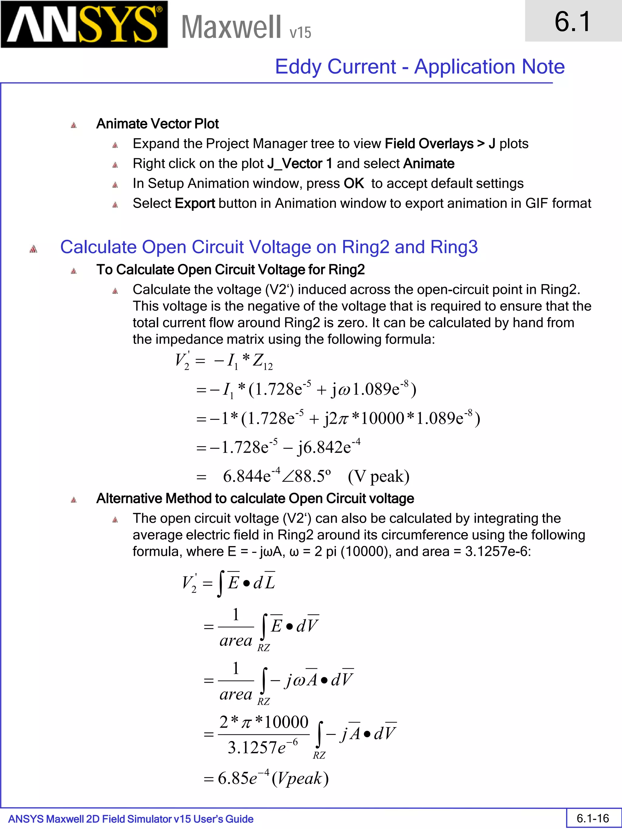 ANSYS Maxwell 2D Field Simulator v15 User’s Guide
6.1
Eddy Current - Application Note
6.1-16
Maxwell v15
Animate Vector Plot
Expand the Project Manager tree to view Field Overlays > J plots
Right click on the plot J_Vector 1 and select Animate
In Setup Animation window, press OK to accept default settings
Select Export button in Animation window to export animation in GIF format
Calculate Open Circuit Voltage on Ring2 and Ring3
To Calculate Open Circuit Voltage for Ring2
Calculate the voltage (V2‘) induced across the open-circuit point in Ring2.
This voltage is the negative of the voltage that is required to ensure that the
total current flow around Ring2 is zero. It can be calculated by hand from
the impedance matrix using the following formula:
Alternative Method to calculate Open Circuit voltage
The open circuit voltage (V2‘) can also be calculated by integrating the
average electric field in Ring2 around its circumference using the following
formula, where E = – jωA, ω = 2 pi (10000), and area = 3.1257e-6:
peak)(V88.5º6.844e
j6.842e.728e1
)1.089e*10000*2j(1.728e*1
)1.089ej(1.728e*
*
4-
4-5-
8-5-
8-5-
1
121
'
2
∠=
−−=
+−=
+−=
−=
π
ωI
ZIV
)(85.6
1257.3
10000**2
1
1
4
6
'
2
Vpeake
VdAj
e
VdAj
area
VdE
area
LdEV
RZ
RZ
RZ
−
−
=
•−=
•−=
•=
•=
∫
∫
∫
∫
π
ω
 