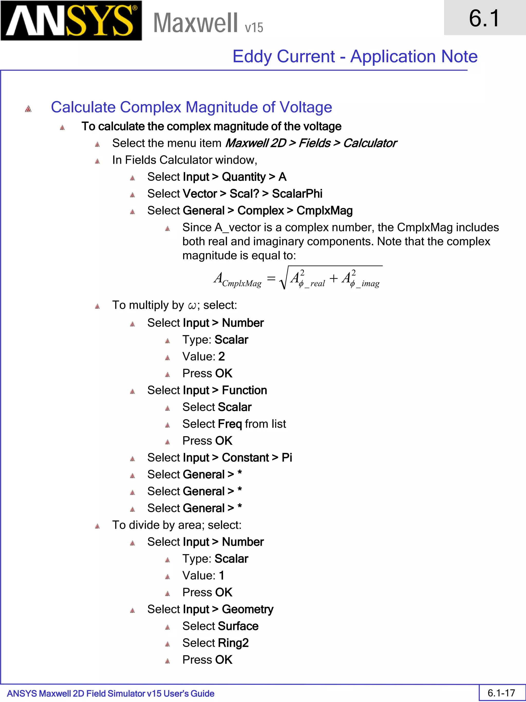 ANSYS Maxwell 2D Field Simulator v15 User’s Guide
6.1
Eddy Current - Application Note
6.1-17
Maxwell v15
Calculate Complex Magnitude of Voltage
To calculate the complex magnitude of the voltage
Select the menu item Maxwell 2D > Fields > Calculator
In Fields Calculator window,
Select Input > Quantity > A
Select Vector > Scal? > ScalarPhi
Select General > Complex > CmplxMag
Since A_vector is a complex number, the CmplxMag includes
both real and imaginary components. Note that the complex
magnitude is equal to:
To multiply by w; select:
Select Input > Number
Type: Scalar
Value: 2
Press OK
Select Input > Function
Select Scalar
Select Freq from list
Press OK
Select Input > Constant > Pi
Select General > *
Select General > *
Select General > *
To divide by area; select:
Select Input > Number
Type: Scalar
Value: 1
Press OK
Select Input > Geometry
Select Surface
Select Ring2
Press OK
2
_
2
_ imagrealCmplxMag AAA φφ +=
 