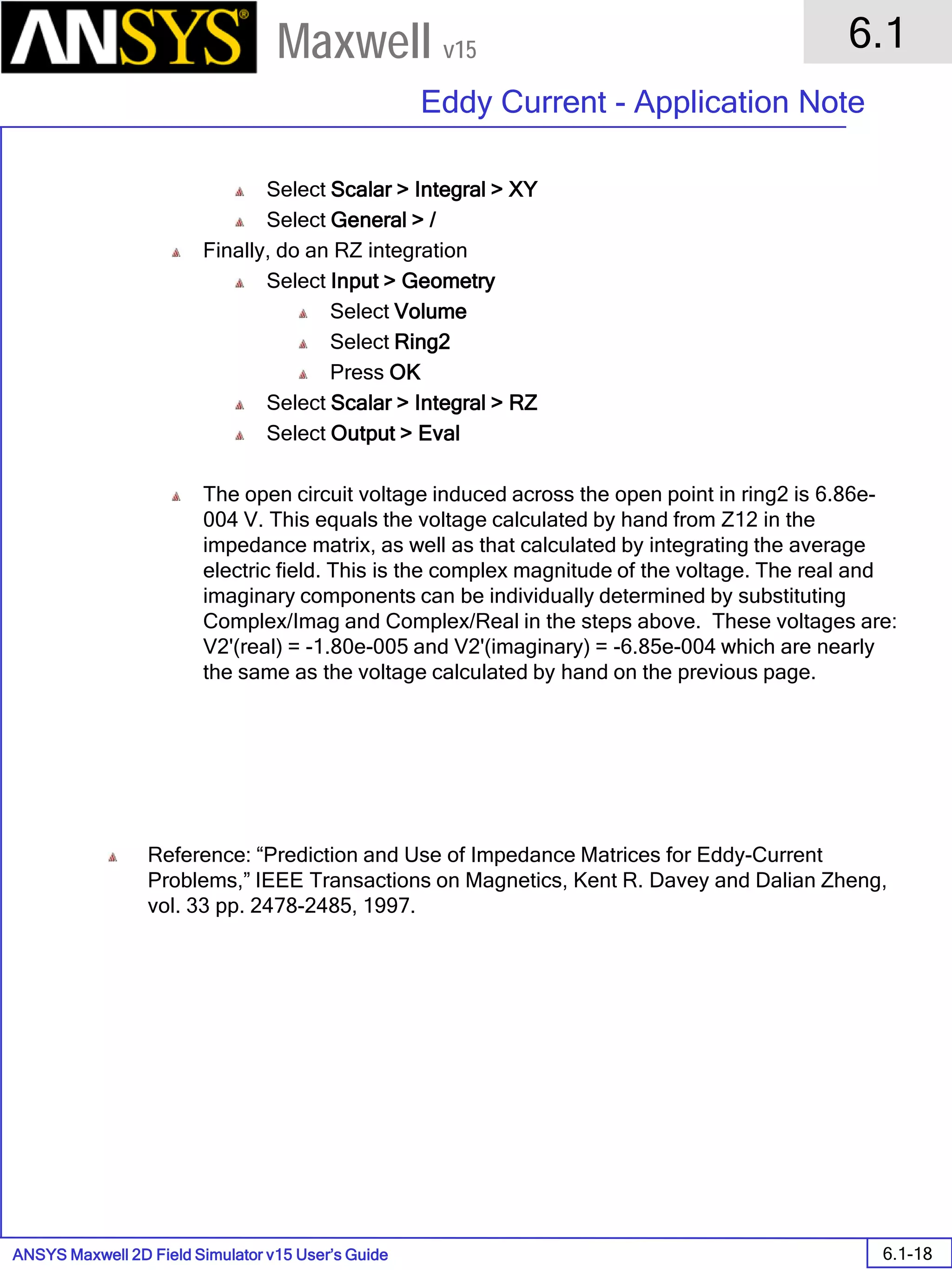 ANSYS Maxwell 2D Field Simulator v15 User’s Guide
6.1
Eddy Current - Application Note
6.1-18
Maxwell v15
Select Scalar > Integral > XY
Select General > /
Finally, do an RZ integration
Select Input > Geometry
Select Volume
Select Ring2
Press OK
Select Scalar > Integral > RZ
Select Output > Eval
The open circuit voltage induced across the open point in ring2 is 6.86e-
004 V. This equals the voltage calculated by hand from Z12 in the
impedance matrix, as well as that calculated by integrating the average
electric field. This is the complex magnitude of the voltage. The real and
imaginary components can be individually determined by substituting
Complex/Imag and Complex/Real in the steps above. These voltages are:
V2'(real) = -1.80e-005 and V2'(imaginary) = -6.85e-004 which are nearly
the same as the voltage calculated by hand on the previous page.
Reference: “Prediction and Use of Impedance Matrices for Eddy-Current
Problems,” IEEE Transactions on Magnetics, Kent R. Davey and Dalian Zheng,
vol. 33 pp. 2478-2485, 1997.
 