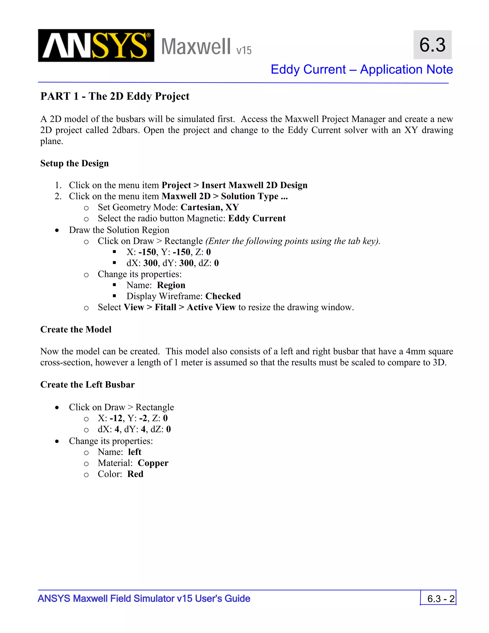 Maxwell v15
Eddy Current – Application Note
6.3 - 2
6.3
ANSYS Maxwell Field Simulator v15 User’s Guide
PART 1 - The 2D Eddy Project
A 2D model of the busbars will be simulated first. Access the Maxwell Project Manager and create a new
2D project called 2dbars. Open the project and change to the Eddy Current solver with an XY drawing
plane.
Setup the Design
1. Click on the menu item Project > Insert Maxwell 2D Design
2. Click on the menu item Maxwell 2D > Solution Type ...
o Set Geometry Mode: Cartesian, XY
o Select the radio button Magnetic: Eddy Current
• Draw the Solution Region
o Click on Draw > Rectangle (Enter the following points using the tab key).
 X: -150, Y: -150, Z: 0
 dX: 300, dY: 300, dZ: 0
o Change its properties:
 Name: Region
 Display Wireframe: Checked
o Select View > Fitall > Active View to resize the drawing window.
Create the Model
Now the model can be created. This model also consists of a left and right busbar that have a 4mm square
cross-section, however a length of 1 meter is assumed so that the results must be scaled to compare to 3D.
Create the Left Busbar
• Click on Draw > Rectangle
o X: -12, Y: -2, Z: 0
o dX: 4, dY: 4, dZ: 0
• Change its properties:
o Name: left
o Material: Copper
o Color: Red
 