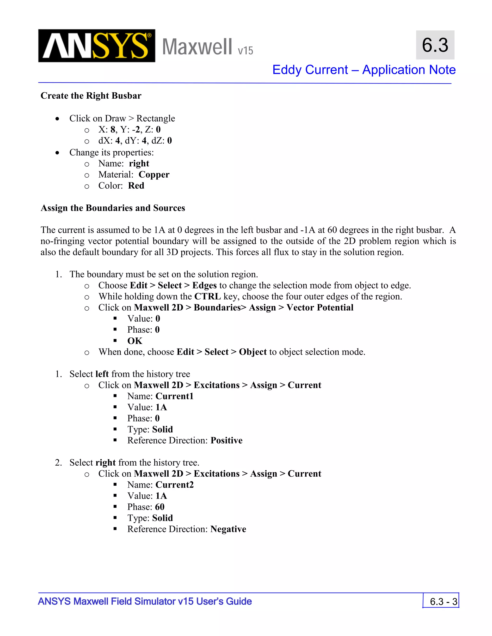 Maxwell v15
Eddy Current – Application Note
6.3 - 3
6.3
ANSYS Maxwell Field Simulator v15 User’s Guide
Create the Right Busbar
• Click on Draw > Rectangle
o X: 8, Y: -2, Z: 0
o dX: 4, dY: 4, dZ: 0
• Change its properties:
o Name: right
o Material: Copper
o Color: Red
Assign the Boundaries and Sources
The current is assumed to be 1A at 0 degrees in the left busbar and -1A at 60 degrees in the right busbar. A
no-fringing vector potential boundary will be assigned to the outside of the 2D problem region which is
also the default boundary for all 3D projects. This forces all flux to stay in the solution region.
1. The boundary must be set on the solution region.
o Choose Edit > Select > Edges to change the selection mode from object to edge.
o While holding down the CTRL key, choose the four outer edges of the region.
o Click on Maxwell 2D > Boundaries> Assign > Vector Potential
 Value: 0
 Phase: 0
 OK
o When done, choose Edit > Select > Object to object selection mode.
1. Select left from the history tree
o Click on Maxwell 2D > Excitations > Assign > Current
 Name: Current1
 Value: 1A
 Phase: 0
 Type: Solid
 Reference Direction: Positive
2. Select right from the history tree.
o Click on Maxwell 2D > Excitations > Assign > Current
 Name: Current2
 Value: 1A
 Phase: 60
 Type: Solid
 Reference Direction: Negative
 