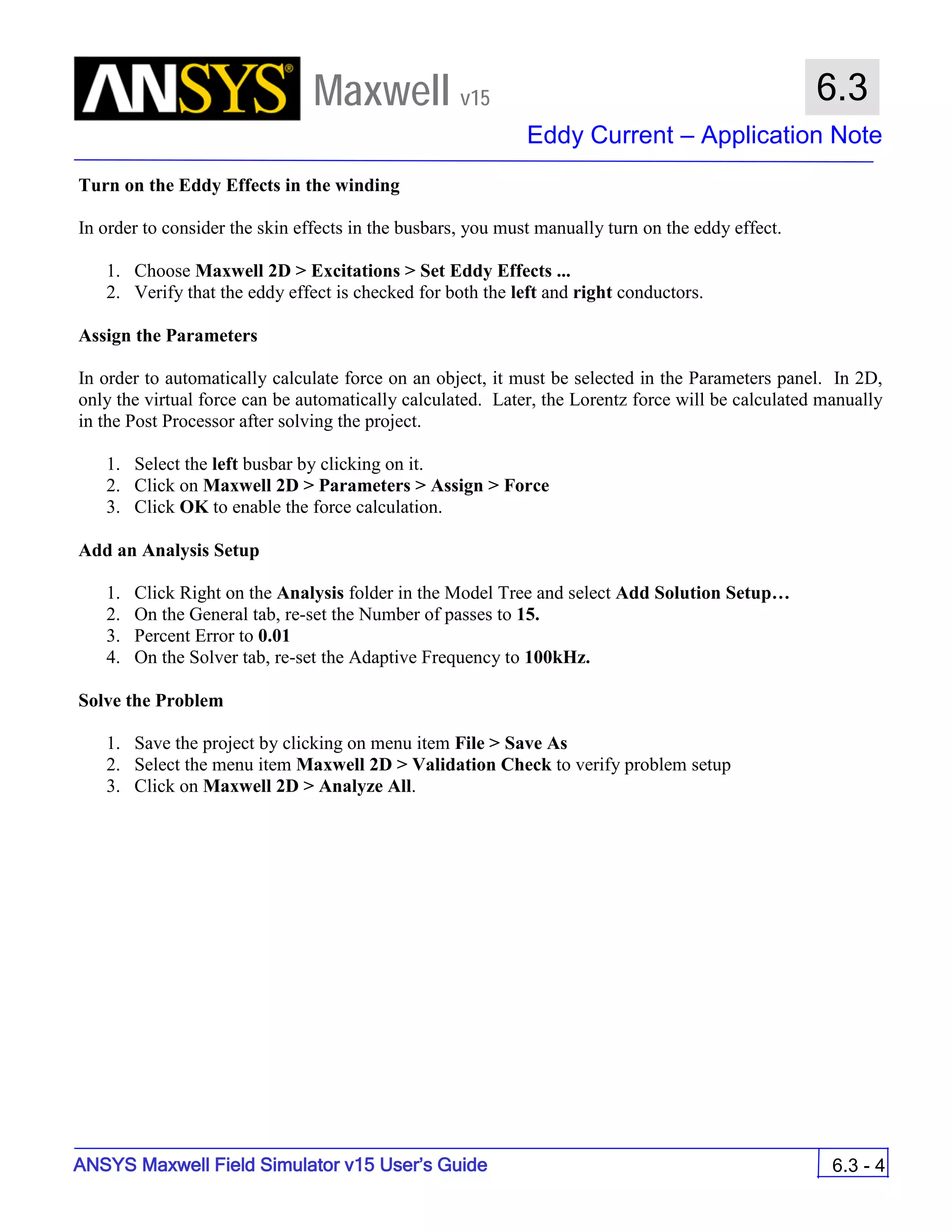 Maxwell v15
Eddy Current – Application Note
6.3 - 4
6.3
ANSYS Maxwell Field Simulator v15 User’s Guide
Turn on the Eddy Effects in the winding
In order to consider the skin effects in the busbars, you must manually turn on the eddy effect.
1. Choose Maxwell 2D > Excitations > Set Eddy Effects ...
2. Verify that the eddy effect is checked for both the left and right conductors.
Assign the Parameters
In order to automatically calculate force on an object, it must be selected in the Parameters panel. In 2D,
only the virtual force can be automatically calculated. Later, the Lorentz force will be calculated manually
in the Post Processor after solving the project.
1. Select the left busbar by clicking on it.
2. Click on Maxwell 2D > Parameters > Assign > Force
3. Click OK to enable the force calculation.
Add an Analysis Setup
1. Click Right on the Analysis folder in the Model Tree and select Add Solution Setup…
2. On the General tab, re-set the Number of passes to 15.
3. Percent Error to 0.01
4. On the Solver tab, re-set the Adaptive Frequency to 100kHz.
Solve the Problem
1. Save the project by clicking on menu item File > Save As
2. Select the menu item Maxwell 2D > Validation Check to verify problem setup
3. Click on Maxwell 2D > Analyze All.
 