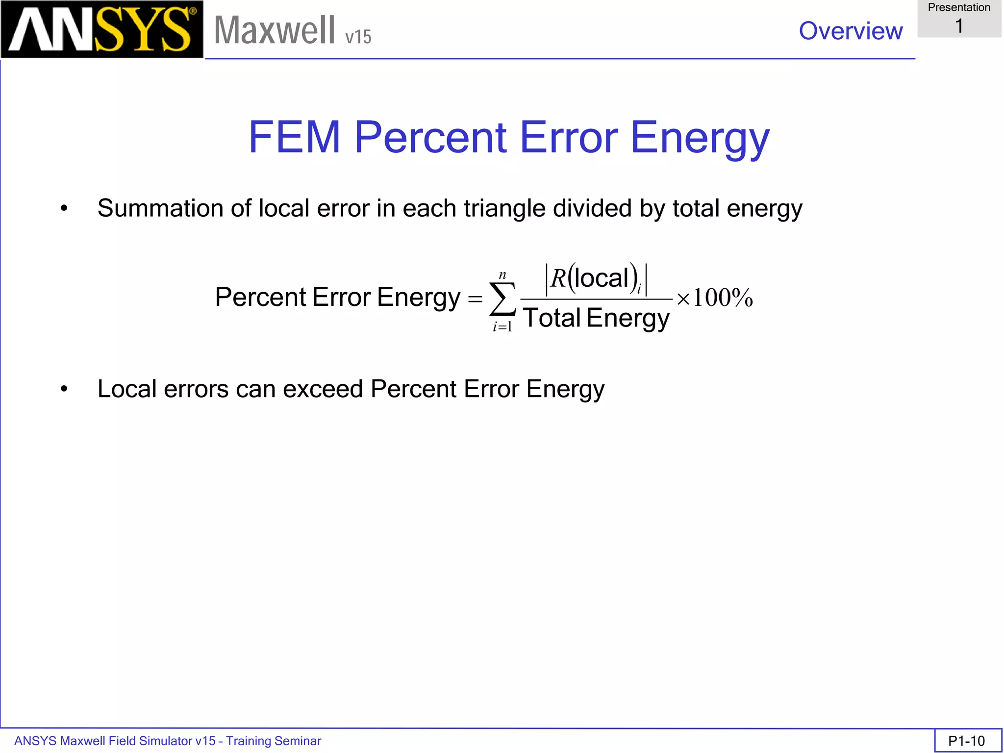 ANSYS Maxwell Field Simulator v15 – Training Seminar P1-10
Overview
Presentation
1
Maxwell v15
FEM Percent Error Energy
• Summation of local error in each triangle divided by total energy
• Local errors can exceed Percent Error Energy
( )
%100
1
×= ∑=
n
i
iR
EnergyTotal
local
EnergyErrorPercent
 