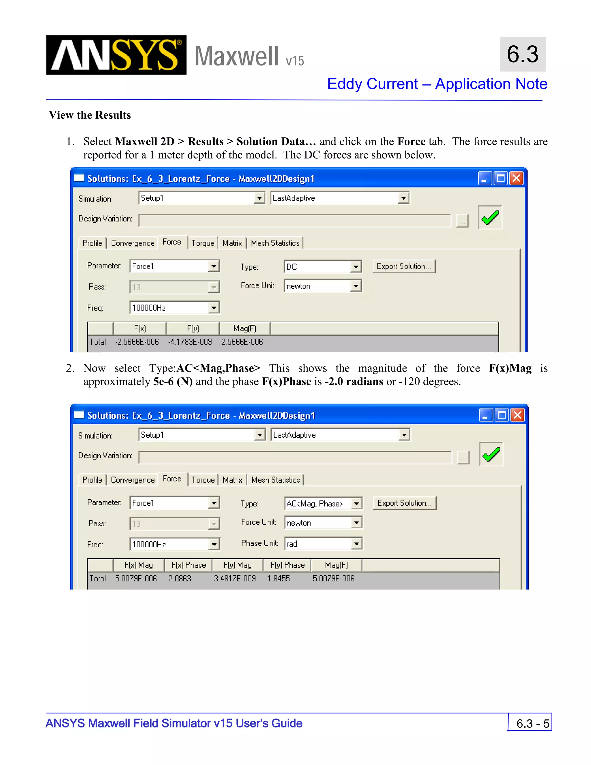 Maxwell v15
Eddy Current – Application Note
6.3 - 5
6.3
ANSYS Maxwell Field Simulator v15 User’s Guide
View the Results
1. Select Maxwell 2D > Results > Solution Data… and click on the Force tab. The force results are
reported for a 1 meter depth of the model. The DC forces are shown below.
2. Now select Type:AC<Mag,Phase> This shows the magnitude of the force F(x)Mag is
approximately 5e-6 (N) and the phase F(x)Phase is -2.0 radians or -120 degrees.
 