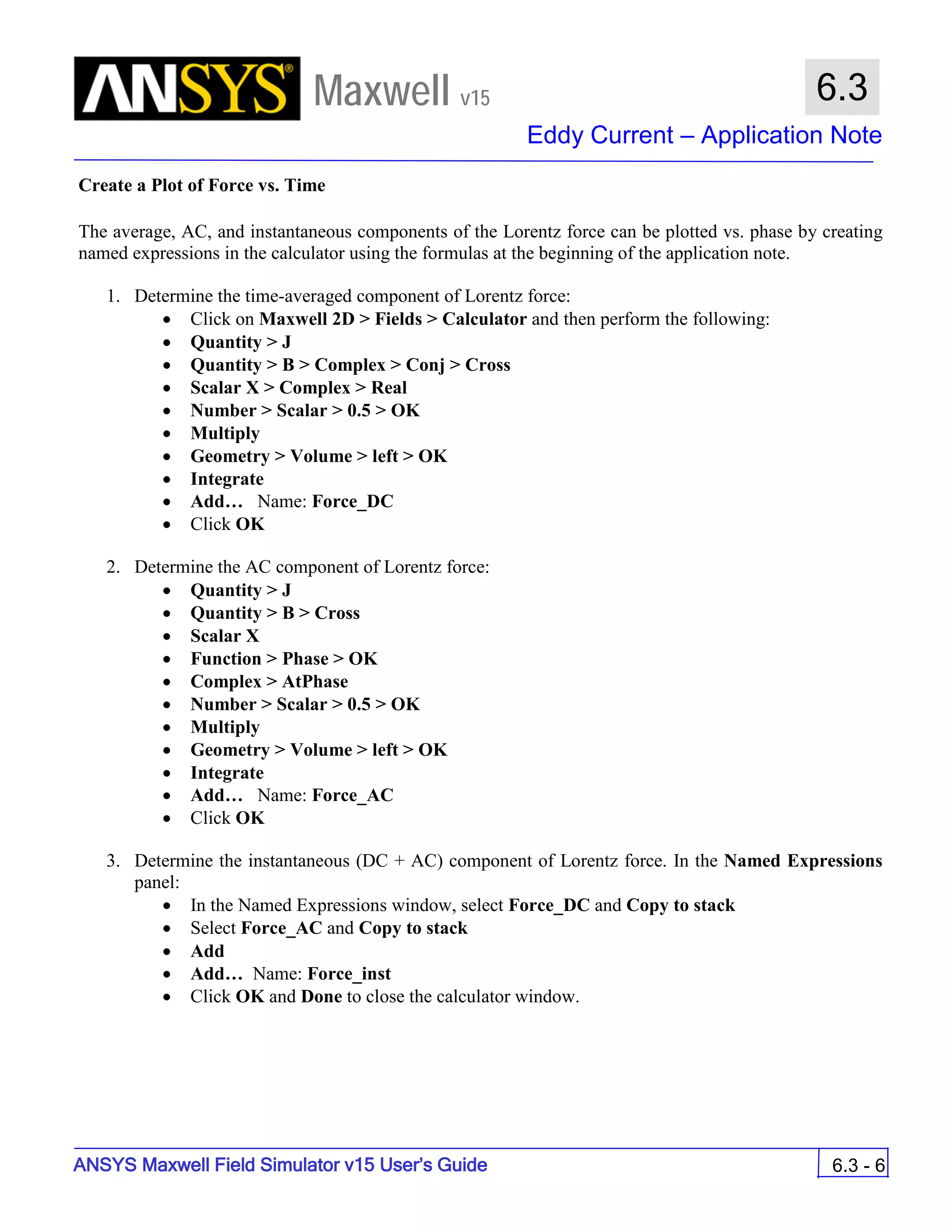 Maxwell v15
Eddy Current – Application Note
6.3 - 6
6.3
ANSYS Maxwell Field Simulator v15 User’s Guide
Create a Plot of Force vs. Time
The average, AC, and instantaneous components of the Lorentz force can be plotted vs. phase by creating
named expressions in the calculator using the formulas at the beginning of the application note.
1. Determine the time-averaged component of Lorentz force:
• Click on Maxwell 2D > Fields > Calculator and then perform the following:
• Quantity > J
• Quantity > B > Complex > Conj > Cross
• Scalar X > Complex > Real
• Number > Scalar > 0.5 > OK
• Multiply
• Geometry > Volume > left > OK
• Integrate
• Add… Name: Force_DC
• Click OK
2. Determine the AC component of Lorentz force:
• Quantity > J
• Quantity > B > Cross
• Scalar X
• Function > Phase > OK
• Complex > AtPhase
• Number > Scalar > 0.5 > OK
• Multiply
• Geometry > Volume > left > OK
• Integrate
• Add… Name: Force_AC
• Click OK
3. Determine the instantaneous (DC + AC) component of Lorentz force. In the Named Expressions
panel:
• In the Named Expressions window, select Force_DC and Copy to stack
• Select Force_AC and Copy to stack
• Add
• Add… Name: Force_inst
• Click OK and Done to close the calculator window.
 