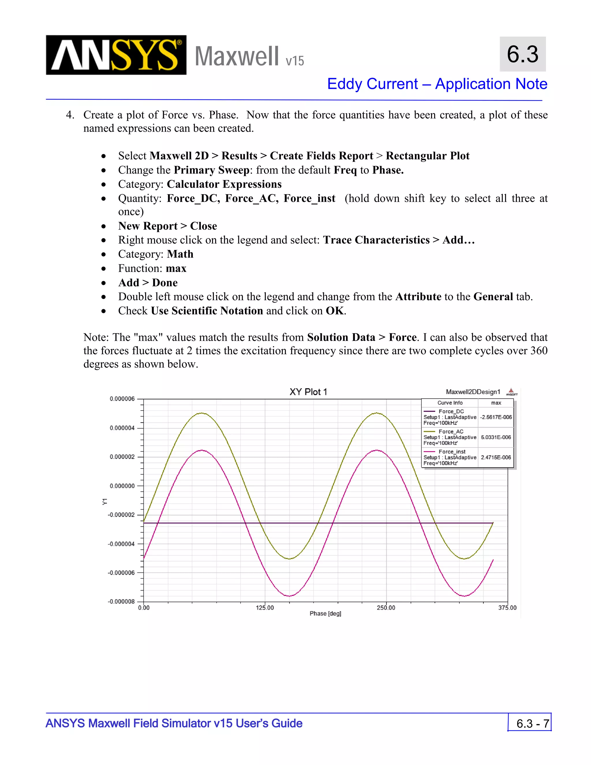 Maxwell v15
Eddy Current – Application Note
6.3 - 7
6.3
ANSYS Maxwell Field Simulator v15 User’s Guide
4. Create a plot of Force vs. Phase. Now that the force quantities have been created, a plot of these
named expressions can been created.
• Select Maxwell 2D > Results > Create Fields Report > Rectangular Plot
• Change the Primary Sweep: from the default Freq to Phase.
• Category: Calculator Expressions
• Quantity: Force_DC, Force_AC, Force_inst (hold down shift key to select all three at
once)
• New Report > Close
• Right mouse click on the legend and select: Trace Characteristics > Add…
• Category: Math
• Function: max
• Add > Done
• Double left mouse click on the legend and change from the Attribute to the General tab.
• Check Use Scientific Notation and click on OK.
Note: The "max" values match the results from Solution Data > Force. I can also be observed that
the forces fluctuate at 2 times the excitation frequency since there are two complete cycles over 360
degrees as shown below.
 
