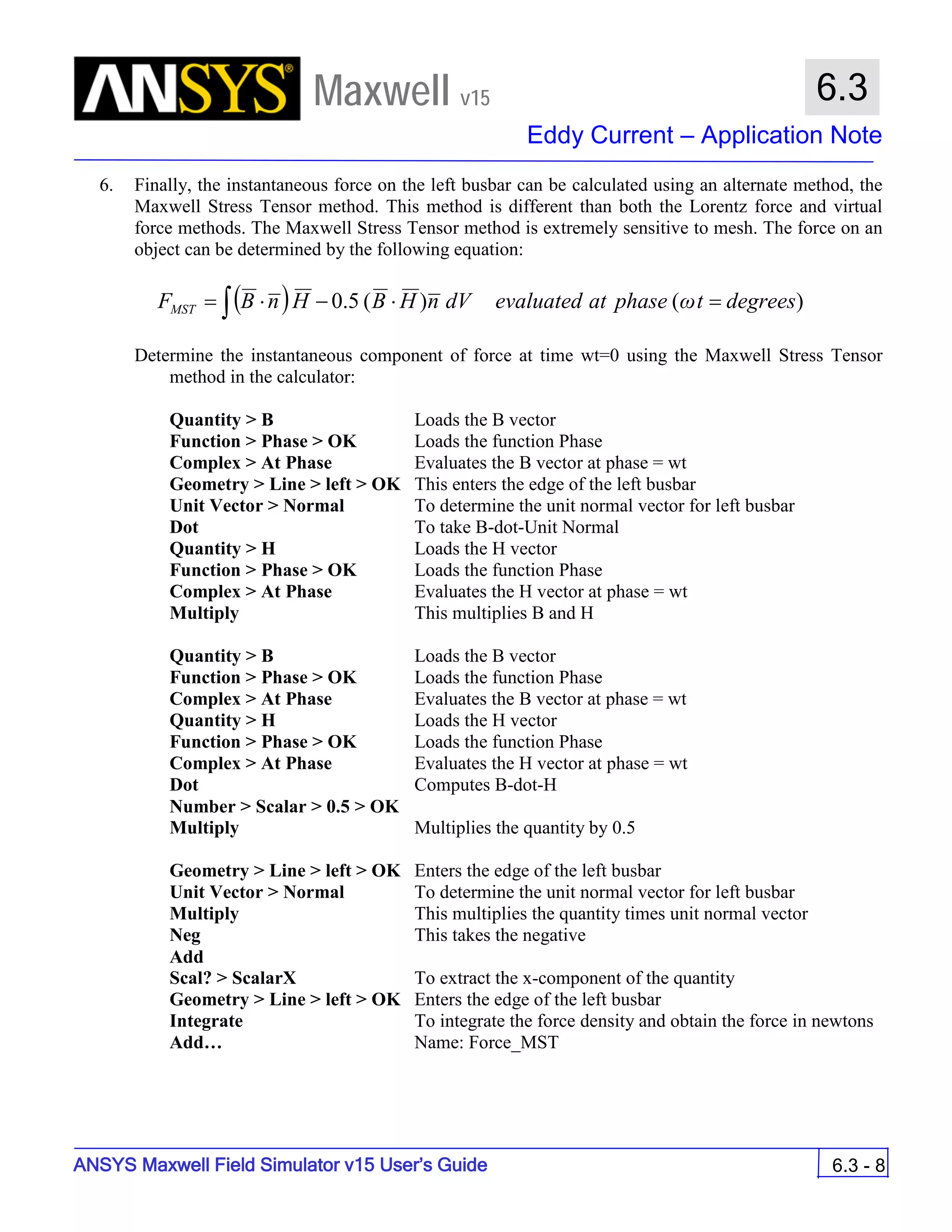 Maxwell v15
Eddy Current – Application Note
6.3 - 8
6.3
ANSYS Maxwell Field Simulator v15 User’s Guide
6. Finally, the instantaneous force on the left busbar can be calculated using an alternate method, the
Maxwell Stress Tensor method. This method is different than both the Lorentz force and virtual
force methods. The Maxwell Stress Tensor method is extremely sensitive to mesh. The force on an
object can be determined by the following equation:
Determine the instantaneous component of force at time wt=0 using the Maxwell Stress Tensor
method in the calculator:
Quantity > B Loads the B vector
Function > Phase > OK Loads the function Phase
Complex > At Phase Evaluates the B vector at phase = wt
Geometry > Line > left > OK This enters the edge of the left busbar
Unit Vector > Normal To determine the unit normal vector for left busbar
Dot To take B-dot-Unit Normal
Quantity > H Loads the H vector
Function > Phase > OK Loads the function Phase
Complex > At Phase Evaluates the H vector at phase = wt
Multiply This multiplies B and H
Quantity > B Loads the B vector
Function > Phase > OK Loads the function Phase
Complex > At Phase Evaluates the B vector at phase = wt
Quantity > H Loads the H vector
Function > Phase > OK Loads the function Phase
Complex > At Phase Evaluates the H vector at phase = wt
Dot Computes B-dot-H
Number > Scalar > 0.5 > OK
Multiply Multiplies the quantity by 0.5
Geometry > Line > left > OK Enters the edge of the left busbar
Unit Vector > Normal To determine the unit normal vector for left busbar
Multiply This multiplies the quantity times unit normal vector
Neg This takes the negative
Add
Scal? > ScalarX To extract the x-component of the quantity
Geometry > Line > left > OK Enters the edge of the left busbar
Integrate To integrate the force density and obtain the force in newtons
Add… Name: Force_MST
( ) )()(5.0 degreestωphaseatevaluateddVnHBHnBFMST =⋅−⋅= ∫
 