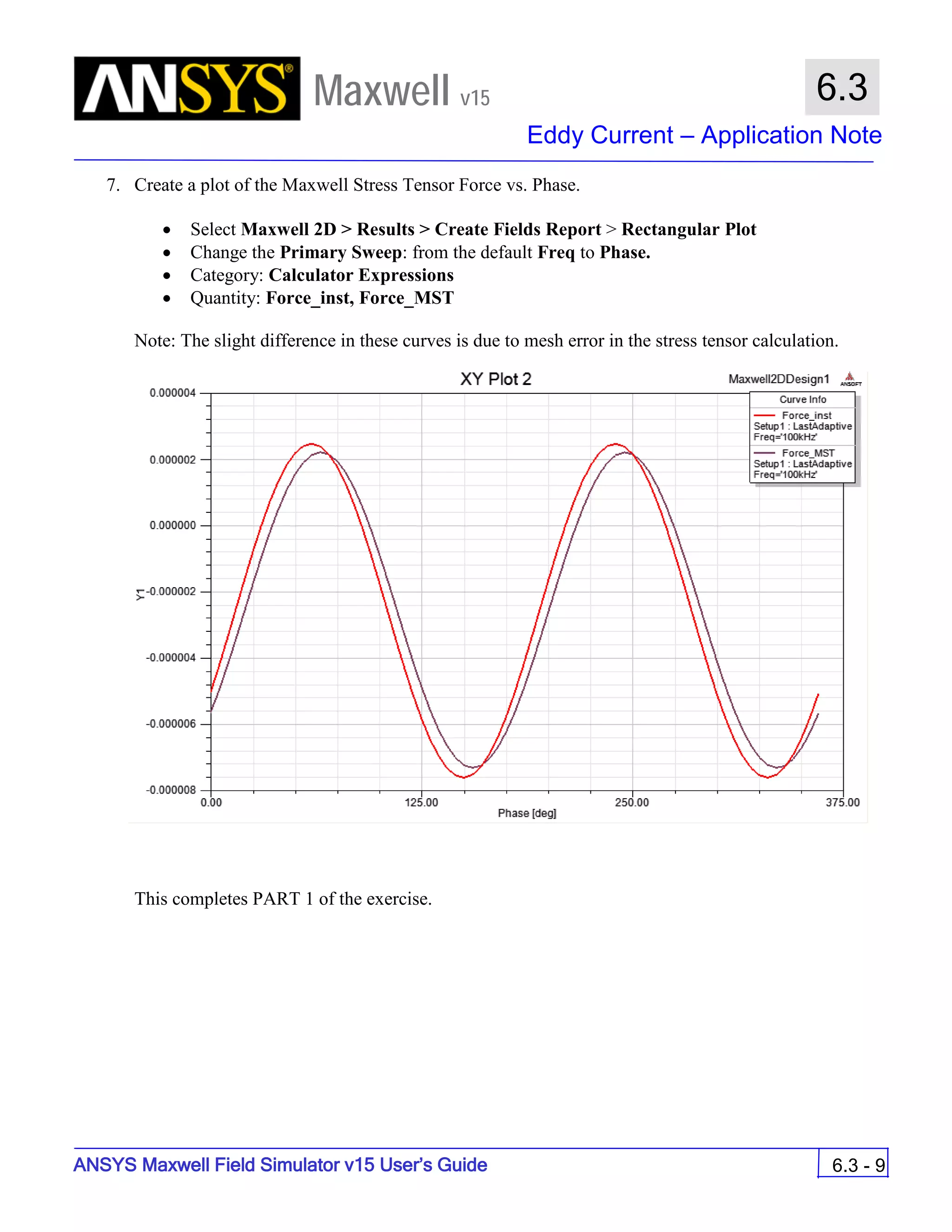 Maxwell v15
Eddy Current – Application Note
6.3 - 9
6.3
ANSYS Maxwell Field Simulator v15 User’s Guide
7. Create a plot of the Maxwell Stress Tensor Force vs. Phase.
• Select Maxwell 2D > Results > Create Fields Report > Rectangular Plot
• Change the Primary Sweep: from the default Freq to Phase.
• Category: Calculator Expressions
• Quantity: Force_inst, Force_MST
Note: The slight difference in these curves is due to mesh error in the stress tensor calculation.
This completes PART 1 of the exercise.
 