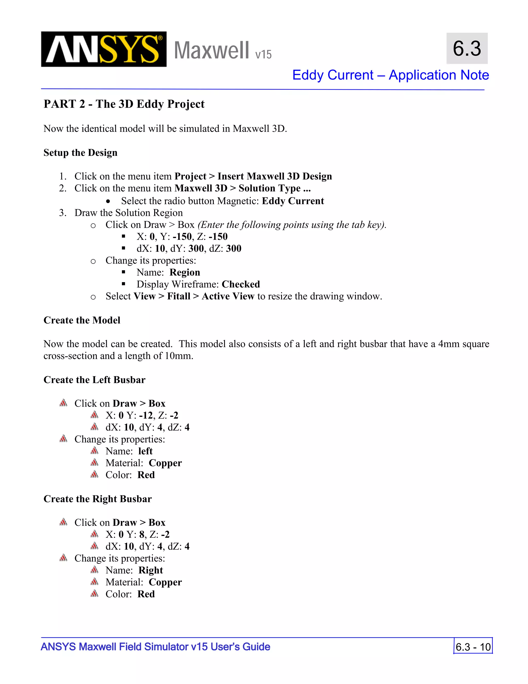 Maxwell v15
Eddy Current – Application Note
6.3 - 10
6.3
ANSYS Maxwell Field Simulator v15 User’s Guide
PART 2 - The 3D Eddy Project
Now the identical model will be simulated in Maxwell 3D.
Setup the Design
1. Click on the menu item Project > Insert Maxwell 3D Design
2. Click on the menu item Maxwell 3D > Solution Type ...
• Select the radio button Magnetic: Eddy Current
3. Draw the Solution Region
o Click on Draw > Box (Enter the following points using the tab key).
 X: 0, Y: -150, Z: -150
 dX: 10, dY: 300, dZ: 300
o Change its properties:
 Name: Region
 Display Wireframe: Checked
o Select View > Fitall > Active View to resize the drawing window.
Create the Model
Now the model can be created. This model also consists of a left and right busbar that have a 4mm square
cross-section and a length of 10mm.
Create the Left Busbar
Click on Draw > Box
X: 0 Y: -12, Z: -2
dX: 10, dY: 4, dZ: 4
Change its properties:
Name: left
Material: Copper
Color: Red
Create the Right Busbar
Click on Draw > Box
X: 0 Y: 8, Z: -2
dX: 10, dY: 4, dZ: 4
Change its properties:
Name: Right
Material: Copper
Color: Red
 