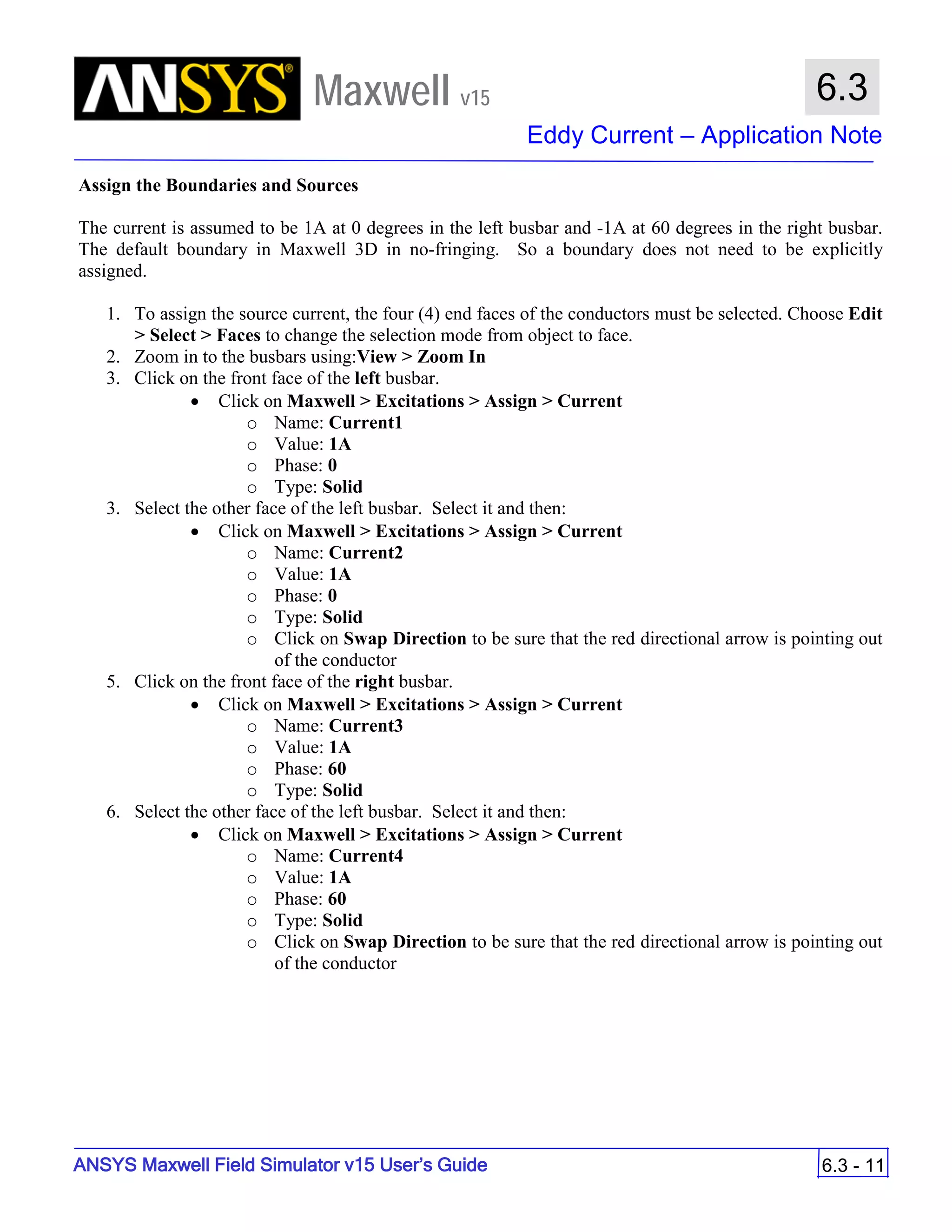 Maxwell v15
Eddy Current – Application Note
6.3 - 11
6.3
ANSYS Maxwell Field Simulator v15 User’s Guide
Assign the Boundaries and Sources
The current is assumed to be 1A at 0 degrees in the left busbar and -1A at 60 degrees in the right busbar.
The default boundary in Maxwell 3D in no-fringing. So a boundary does not need to be explicitly
assigned.
1. To assign the source current, the four (4) end faces of the conductors must be selected. Choose Edit
> Select > Faces to change the selection mode from object to face.
2. Zoom in to the busbars using:View > Zoom In
3. Click on the front face of the left busbar.
• Click on Maxwell > Excitations > Assign > Current
o Name: Current1
o Value: 1A
o Phase: 0
o Type: Solid
3. Select the other face of the left busbar. Select it and then:
• Click on Maxwell > Excitations > Assign > Current
o Name: Current2
o Value: 1A
o Phase: 0
o Type: Solid
o Click on Swap Direction to be sure that the red directional arrow is pointing out
of the conductor
5. Click on the front face of the right busbar.
• Click on Maxwell > Excitations > Assign > Current
o Name: Current3
o Value: 1A
o Phase: 60
o Type: Solid
6. Select the other face of the left busbar. Select it and then:
• Click on Maxwell > Excitations > Assign > Current
o Name: Current4
o Value: 1A
o Phase: 60
o Type: Solid
o Click on Swap Direction to be sure that the red directional arrow is pointing out
of the conductor
 