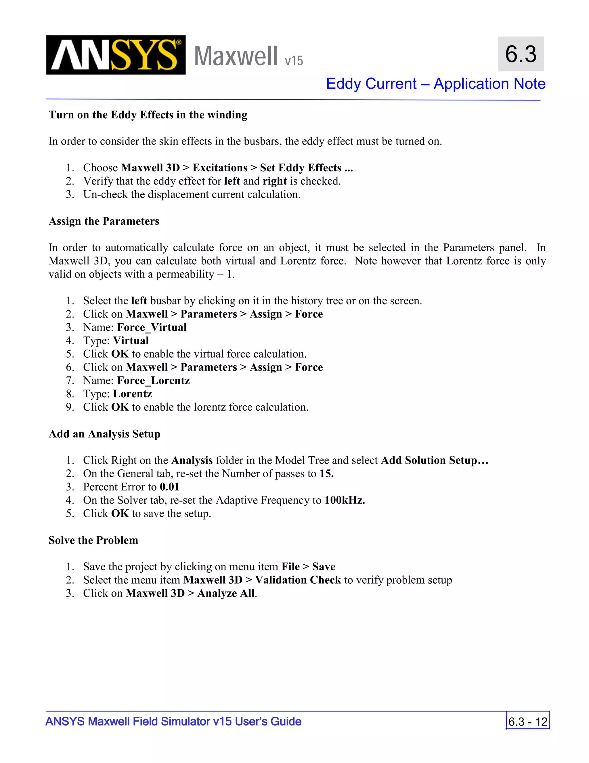 Maxwell v15
Eddy Current – Application Note
6.3 - 12
6.3
ANSYS Maxwell Field Simulator v15 User’s Guide
Turn on the Eddy Effects in the winding
In order to consider the skin effects in the busbars, the eddy effect must be turned on.
1. Choose Maxwell 3D > Excitations > Set Eddy Effects ...
2. Verify that the eddy effect for left and right is checked.
3. Un-check the displacement current calculation.
Assign the Parameters
In order to automatically calculate force on an object, it must be selected in the Parameters panel. In
Maxwell 3D, you can calculate both virtual and Lorentz force. Note however that Lorentz force is only
valid on objects with a permeability = 1.
1. Select the left busbar by clicking on it in the history tree or on the screen.
2. Click on Maxwell > Parameters > Assign > Force
3. Name: Force_Virtual
4. Type: Virtual
5. Click OK to enable the virtual force calculation.
6. Click on Maxwell > Parameters > Assign > Force
7. Name: Force_Lorentz
8. Type: Lorentz
9. Click OK to enable the lorentz force calculation.
Add an Analysis Setup
1. Click Right on the Analysis folder in the Model Tree and select Add Solution Setup…
2. On the General tab, re-set the Number of passes to 15.
3. Percent Error to 0.01
4. On the Solver tab, re-set the Adaptive Frequency to 100kHz.
5. Click OK to save the setup.
Solve the Problem
1. Save the project by clicking on menu item File > Save
2. Select the menu item Maxwell 3D > Validation Check to verify problem setup
3. Click on Maxwell 3D > Analyze All.
 