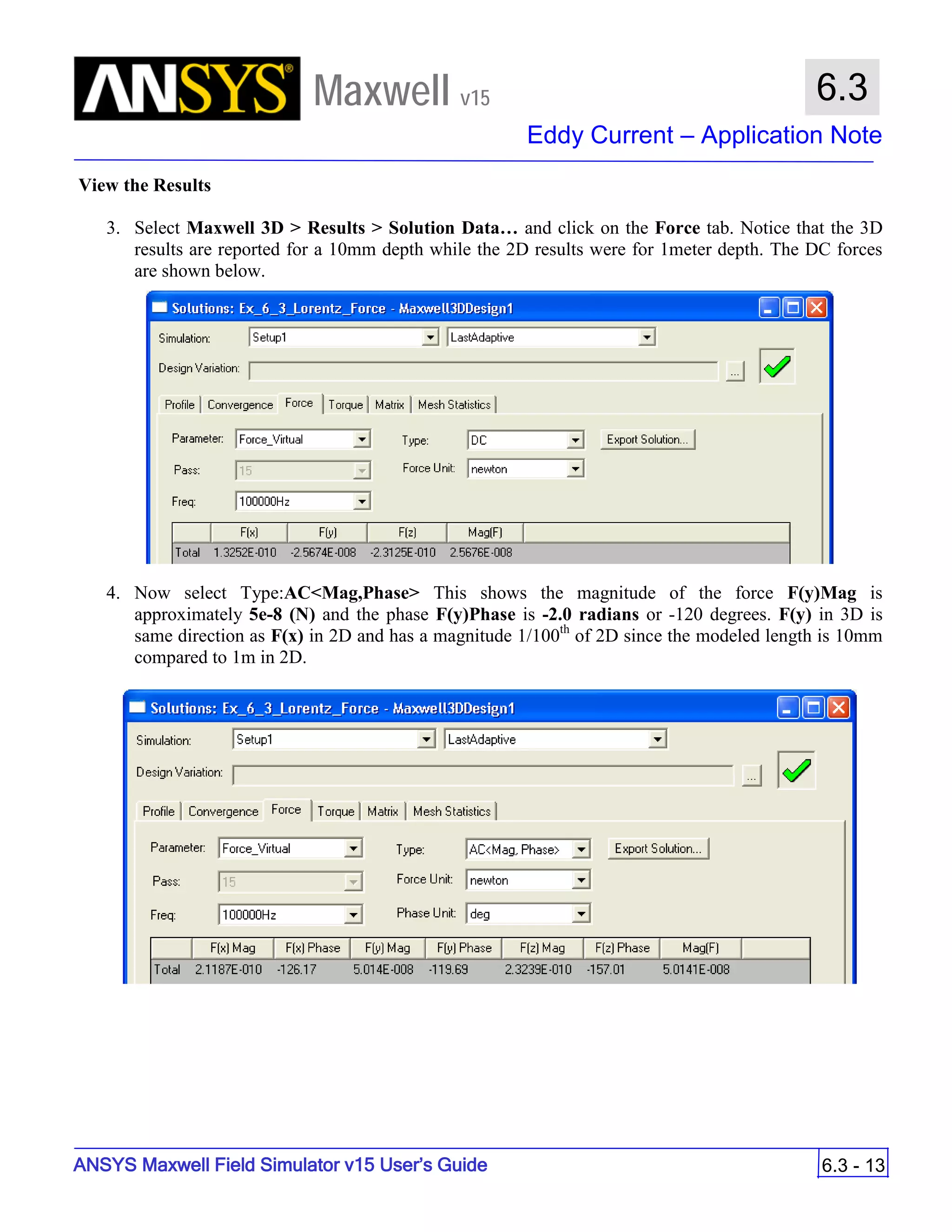 Maxwell v15
Eddy Current – Application Note
6.3 - 13
6.3
ANSYS Maxwell Field Simulator v15 User’s Guide
View the Results
3. Select Maxwell 3D > Results > Solution Data… and click on the Force tab. Notice that the 3D
results are reported for a 10mm depth while the 2D results were for 1meter depth. The DC forces
are shown below.
4. Now select Type:AC<Mag,Phase> This shows the magnitude of the force F(y)Mag is
approximately 5e-8 (N) and the phase F(y)Phase is -2.0 radians or -120 degrees. F(y) in 3D is
same direction as F(x) in 2D and has a magnitude 1/100th
of 2D since the modeled length is 10mm
compared to 1m in 2D.
 