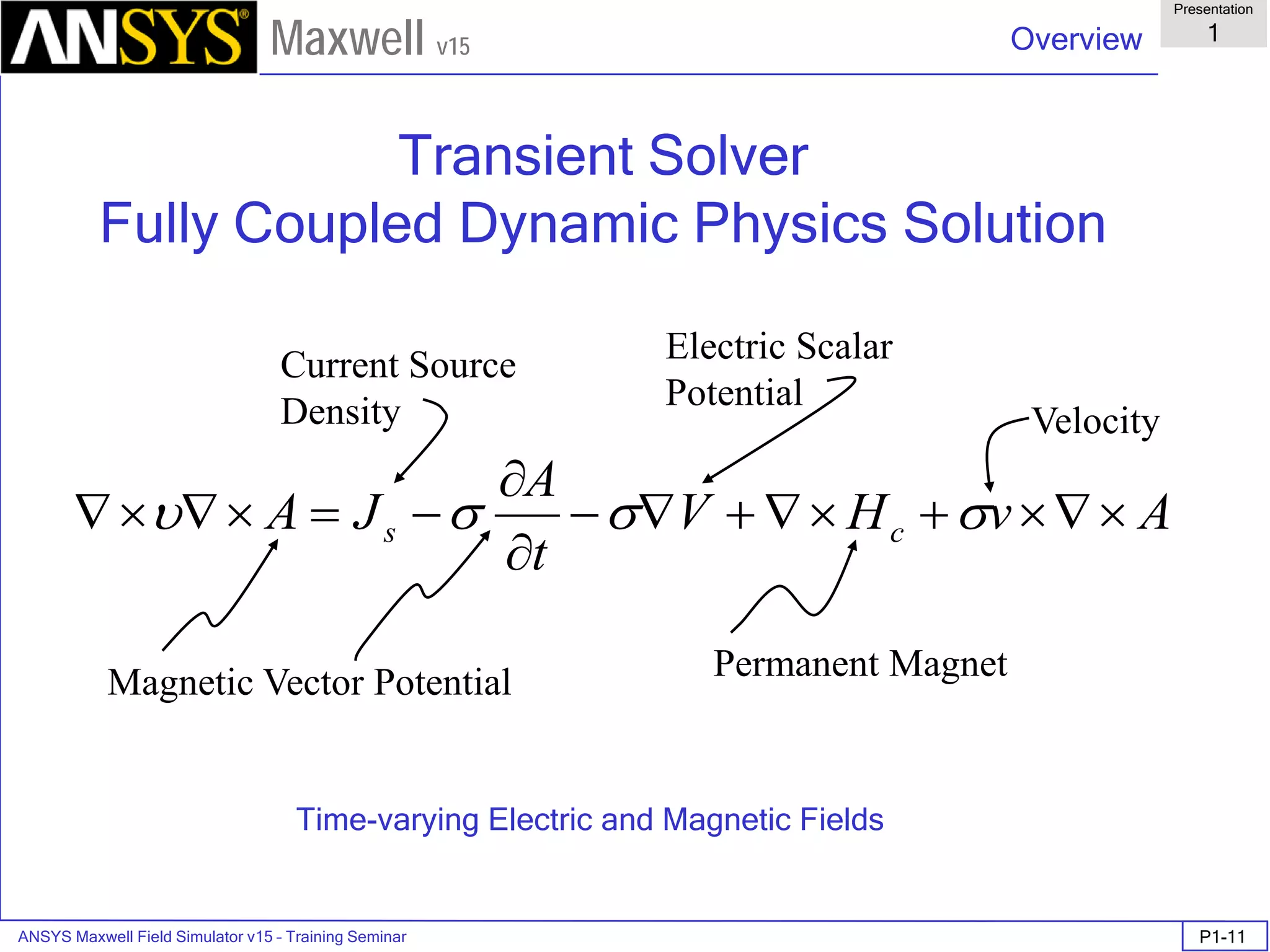 ANSYS Maxwell Field Simulator v15 – Training Seminar P1-11
Overview
Presentation
1
Maxwell v15
Transient Solver
Fully Coupled Dynamic Physics Solution
Time-varying Electric and Magnetic Fields
AvHV
t
A
JA cs ×∇×+×∇+∇−
∂
∂
−=×∇×∇ σσσυ
Current Source
Density
Permanent MagnetMagnetic Vector Potential
Electric Scalar
Potential
Velocity
 