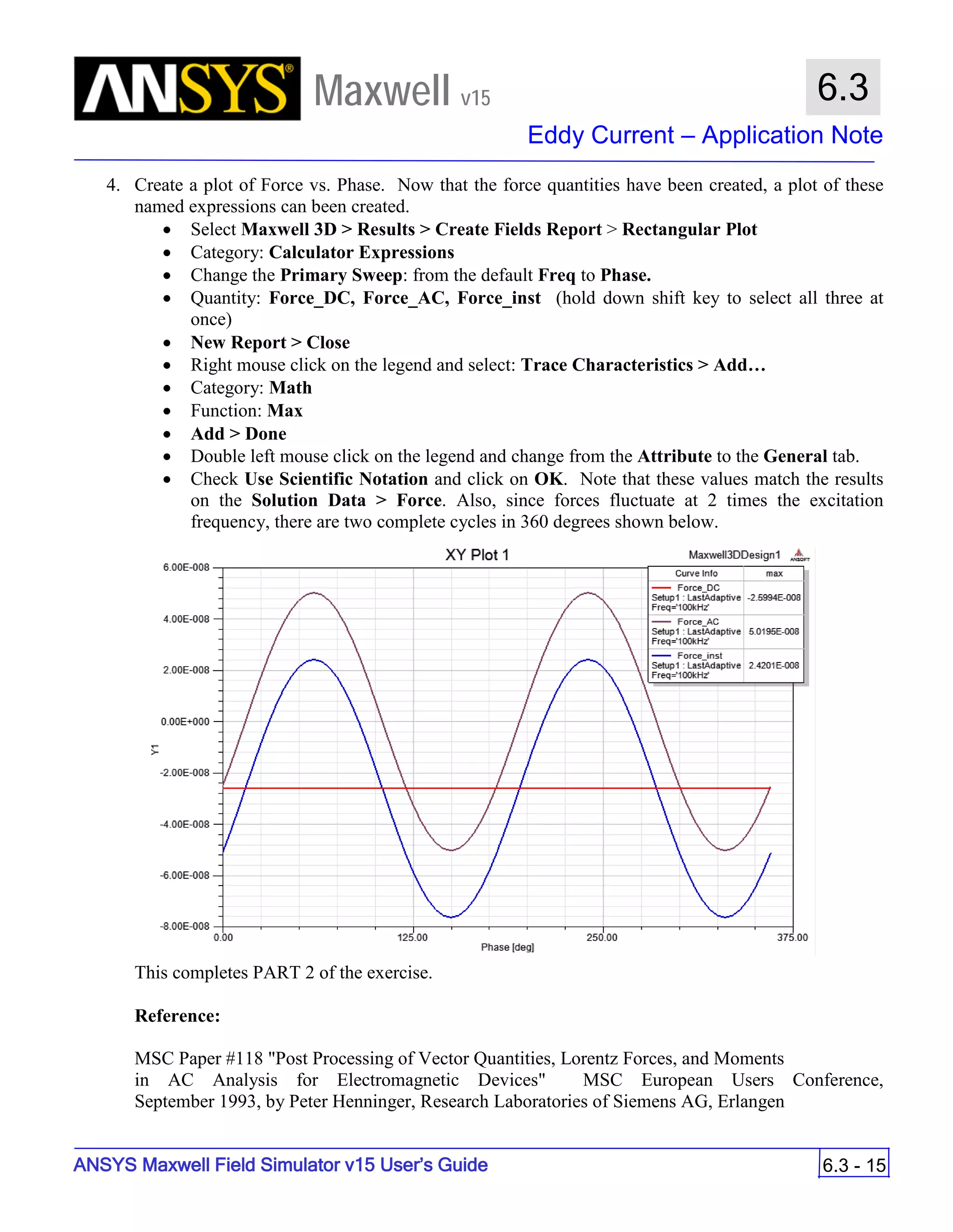 Maxwell v15
Eddy Current – Application Note
6.3 - 15
6.3
ANSYS Maxwell Field Simulator v15 User’s Guide
4. Create a plot of Force vs. Phase. Now that the force quantities have been created, a plot of these
named expressions can been created.
• Select Maxwell 3D > Results > Create Fields Report > Rectangular Plot
• Category: Calculator Expressions
• Change the Primary Sweep: from the default Freq to Phase.
• Quantity: Force_DC, Force_AC, Force_inst (hold down shift key to select all three at
once)
• New Report > Close
• Right mouse click on the legend and select: Trace Characteristics > Add…
• Category: Math
• Function: Max
• Add > Done
• Double left mouse click on the legend and change from the Attribute to the General tab.
• Check Use Scientific Notation and click on OK. Note that these values match the results
on the Solution Data > Force. Also, since forces fluctuate at 2 times the excitation
frequency, there are two complete cycles in 360 degrees shown below.
This completes PART 2 of the exercise.
Reference:
MSC Paper #118 "Post Processing of Vector Quantities, Lorentz Forces, and Moments
in AC Analysis for Electromagnetic Devices" MSC European Users Conference,
September 1993, by Peter Henninger, Research Laboratories of Siemens AG, Erlangen
 