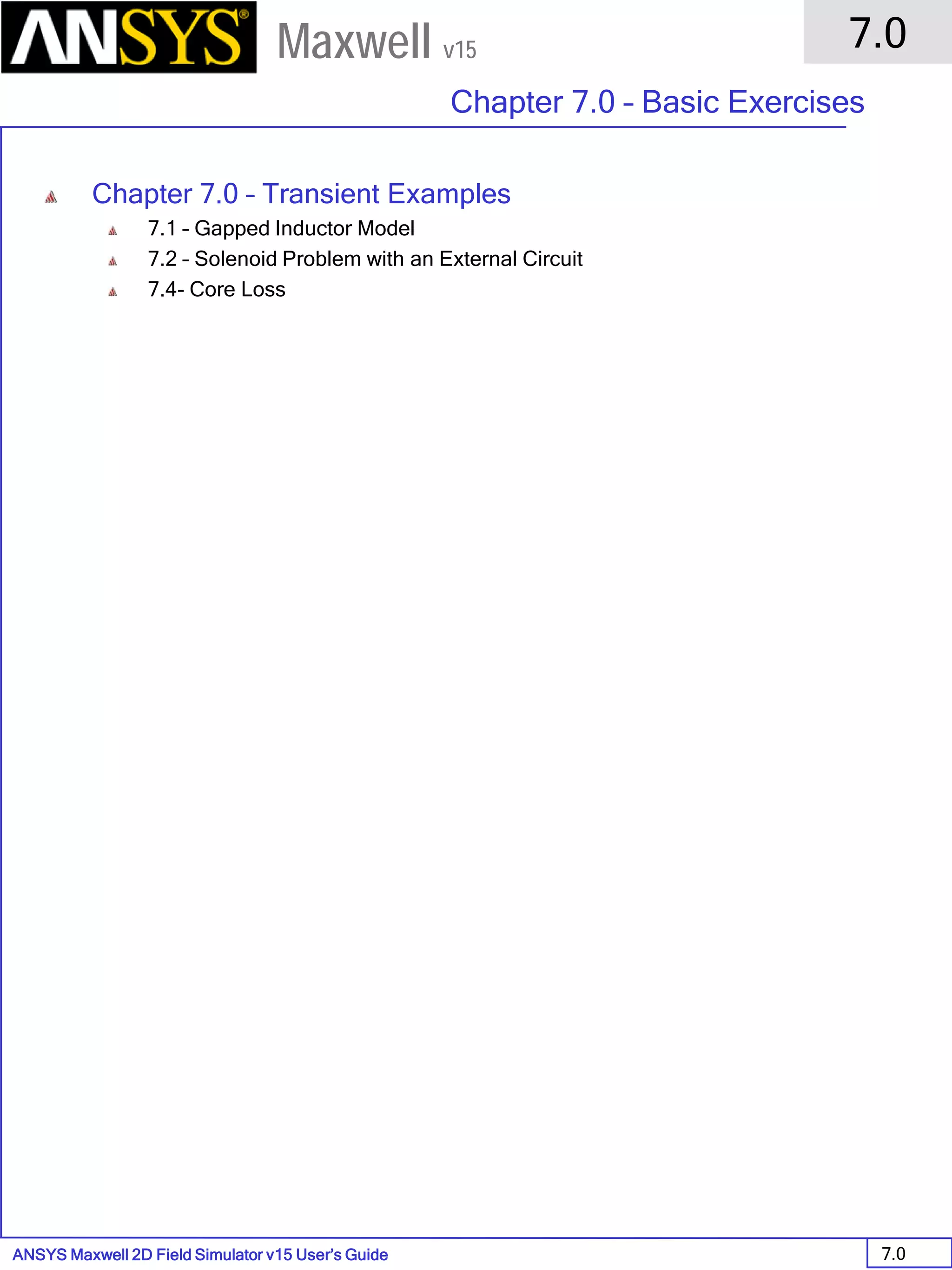 ANSYS Maxwell 2D Field Simulator v15 User’s Guide
7.0
Chapter 7.0 – Basic Exercises
7.0
Maxwell v15
Chapter 7.0 – Transient Examples
7.1 – Gapped Inductor Model
7.2 – Solenoid Problem with an External Circuit
7.4- Core Loss
 