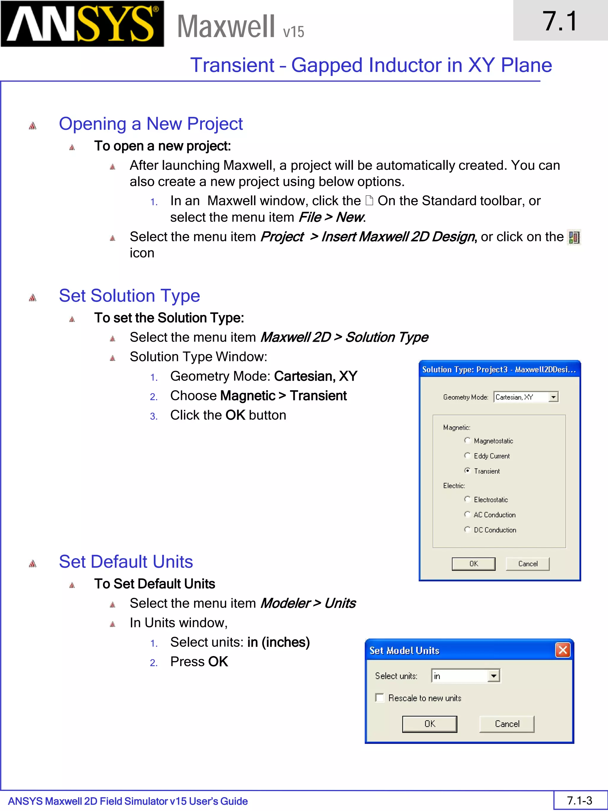 ANSYS Maxwell 2D Field Simulator v15 User’s Guide
7.1
Transient – Gapped Inductor in XY Plane
7.1-3
Maxwell v15
Opening a New Project
To open a new project:
After launching Maxwell, a project will be automatically created. You can
also create a new project using below options.
1. In an Maxwell window, click the  On the Standard toolbar, or
select the menu item File > New.
Select the menu item Project > Insert Maxwell 2D Design, or click on the
icon
Set Solution Type
To set the Solution Type:
Select the menu item Maxwell 2D > Solution Type
Solution Type Window:
1. Geometry Mode: Cartesian, XY
2. Choose Magnetic > Transient
3. Click the OK button
Set Default Units
To Set Default Units
Select the menu item Modeler > Units
In Units window,
1. Select units: in (inches)
2. Press OK
 