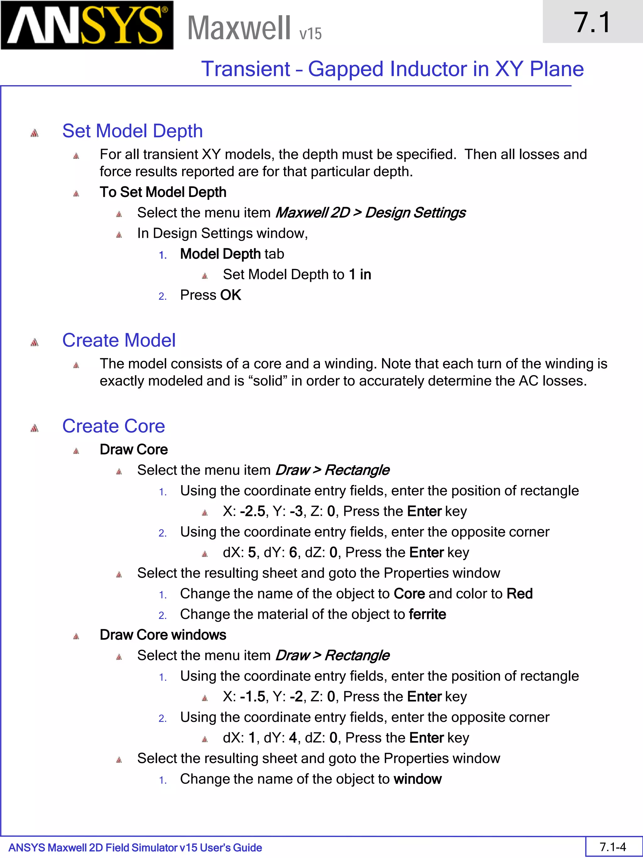 ANSYS Maxwell 2D Field Simulator v15 User’s Guide
7.1
Transient – Gapped Inductor in XY Plane
7.1-4
Maxwell v15
Set Model Depth
For all transient XY models, the depth must be specified. Then all losses and
force results reported are for that particular depth.
To Set Model Depth
Select the menu item Maxwell 2D > Design Settings
In Design Settings window,
1. Model Depth tab
Set Model Depth to 1 in
2. Press OK
Create Model
The model consists of a core and a winding. Note that each turn of the winding is
exactly modeled and is “solid” in order to accurately determine the AC losses.
Create Core
Draw Core
Select the menu item Draw > Rectangle
1. Using the coordinate entry fields, enter the position of rectangle
X: -2.5, Y: -3, Z: 0, Press the Enter key
2. Using the coordinate entry fields, enter the opposite corner
dX: 5, dY: 6, dZ: 0, Press the Enter key
Select the resulting sheet and goto the Properties window
1. Change the name of the object to Core and color to Red
2. Change the material of the object to ferrite
Draw Core windows
Select the menu item Draw > Rectangle
1. Using the coordinate entry fields, enter the position of rectangle
X: -1.5, Y: -2, Z: 0, Press the Enter key
2. Using the coordinate entry fields, enter the opposite corner
dX: 1, dY: 4, dZ: 0, Press the Enter key
Select the resulting sheet and goto the Properties window
1. Change the name of the object to window
 