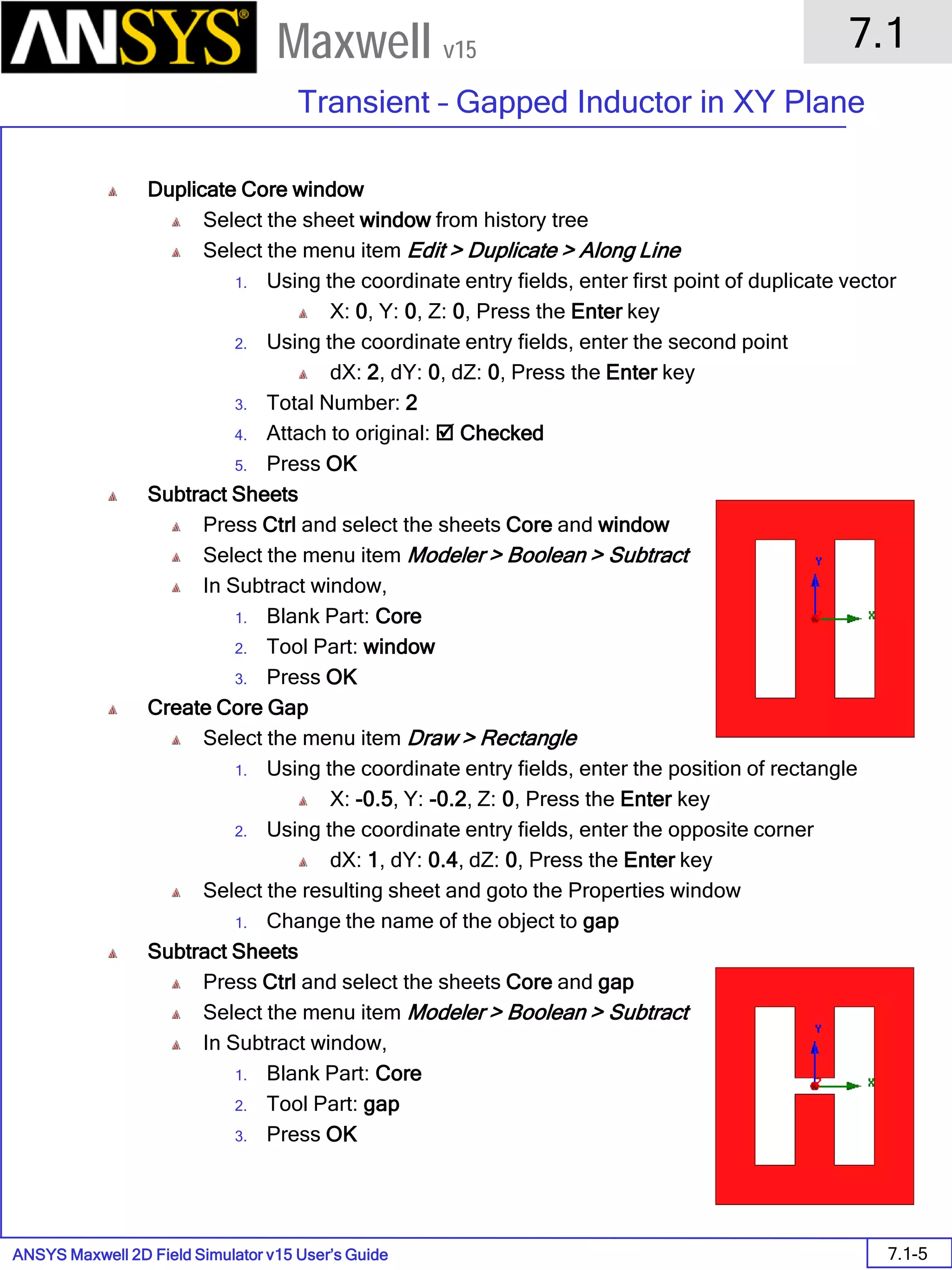ANSYS Maxwell 2D Field Simulator v15 User’s Guide
7.1
Transient – Gapped Inductor in XY Plane
7.1-5
Maxwell v15
Duplicate Core window
Select the sheet window from history tree
Select the menu item Edit > Duplicate > Along Line
1. Using the coordinate entry fields, enter first point of duplicate vector
X: 0, Y: 0, Z: 0, Press the Enter key
2. Using the coordinate entry fields, enter the second point
dX: 2, dY: 0, dZ: 0, Press the Enter key
3. Total Number: 2
4. Attach to original:  Checked
5. Press OK
Subtract Sheets
Press Ctrl and select the sheets Core and window
Select the menu item Modeler > Boolean > Subtract
In Subtract window,
1. Blank Part: Core
2. Tool Part: window
3. Press OK
Create Core Gap
Select the menu item Draw > Rectangle
1. Using the coordinate entry fields, enter the position of rectangle
X: -0.5, Y: -0.2, Z: 0, Press the Enter key
2. Using the coordinate entry fields, enter the opposite corner
dX: 1, dY: 0.4, dZ: 0, Press the Enter key
Select the resulting sheet and goto the Properties window
1. Change the name of the object to gap
Subtract Sheets
Press Ctrl and select the sheets Core and gap
Select the menu item Modeler > Boolean > Subtract
In Subtract window,
1. Blank Part: Core
2. Tool Part: gap
3. Press OK
 