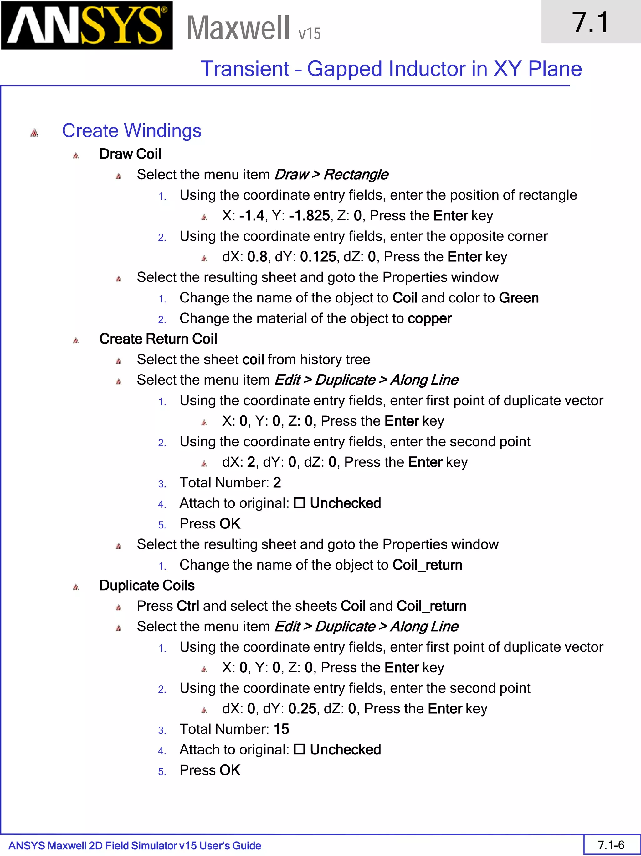 ANSYS Maxwell 2D Field Simulator v15 User’s Guide
7.1
Transient – Gapped Inductor in XY Plane
7.1-6
Maxwell v15
Create Windings
Draw Coil
Select the menu item Draw > Rectangle
1. Using the coordinate entry fields, enter the position of rectangle
X: -1.4, Y: -1.825, Z: 0, Press the Enter key
2. Using the coordinate entry fields, enter the opposite corner
dX: 0.8, dY: 0.125, dZ: 0, Press the Enter key
Select the resulting sheet and goto the Properties window
1. Change the name of the object to Coil and color to Green
2. Change the material of the object to copper
Create Return Coil
Select the sheet coil from history tree
Select the menu item Edit > Duplicate > Along Line
1. Using the coordinate entry fields, enter first point of duplicate vector
X: 0, Y: 0, Z: 0, Press the Enter key
2. Using the coordinate entry fields, enter the second point
dX: 2, dY: 0, dZ: 0, Press the Enter key
3. Total Number: 2
4. Attach to original:  Unchecked
5. Press OK
Select the resulting sheet and goto the Properties window
1. Change the name of the object to Coil_return
Duplicate Coils
Press Ctrl and select the sheets Coil and Coil_return
Select the menu item Edit > Duplicate > Along Line
1. Using the coordinate entry fields, enter first point of duplicate vector
X: 0, Y: 0, Z: 0, Press the Enter key
2. Using the coordinate entry fields, enter the second point
dX: 0, dY: 0.25, dZ: 0, Press the Enter key
3. Total Number: 15
4. Attach to original:  Unchecked
5. Press OK
 