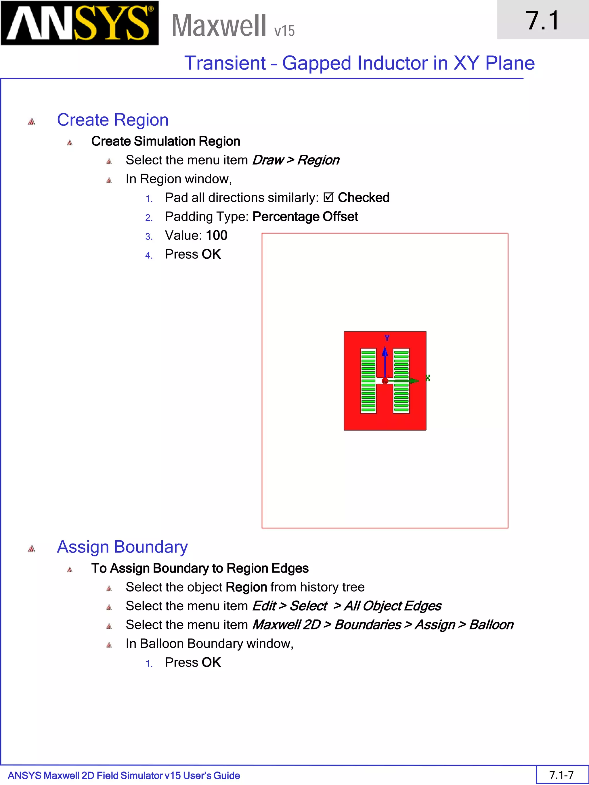 ANSYS Maxwell 2D Field Simulator v15 User’s Guide
7.1
Transient – Gapped Inductor in XY Plane
7.1-7
Maxwell v15
Create Region
Create Simulation Region
Select the menu item Draw > Region
In Region window,
1. Pad all directions similarly:  Checked
2. Padding Type: Percentage Offset
3. Value: 100
4. Press OK
Assign Boundary
To Assign Boundary to Region Edges
Select the object Region from history tree
Select the menu item Edit > Select > All Object Edges
Select the menu item Maxwell 2D > Boundaries > Assign > Balloon
In Balloon Boundary window,
1. Press OK
 