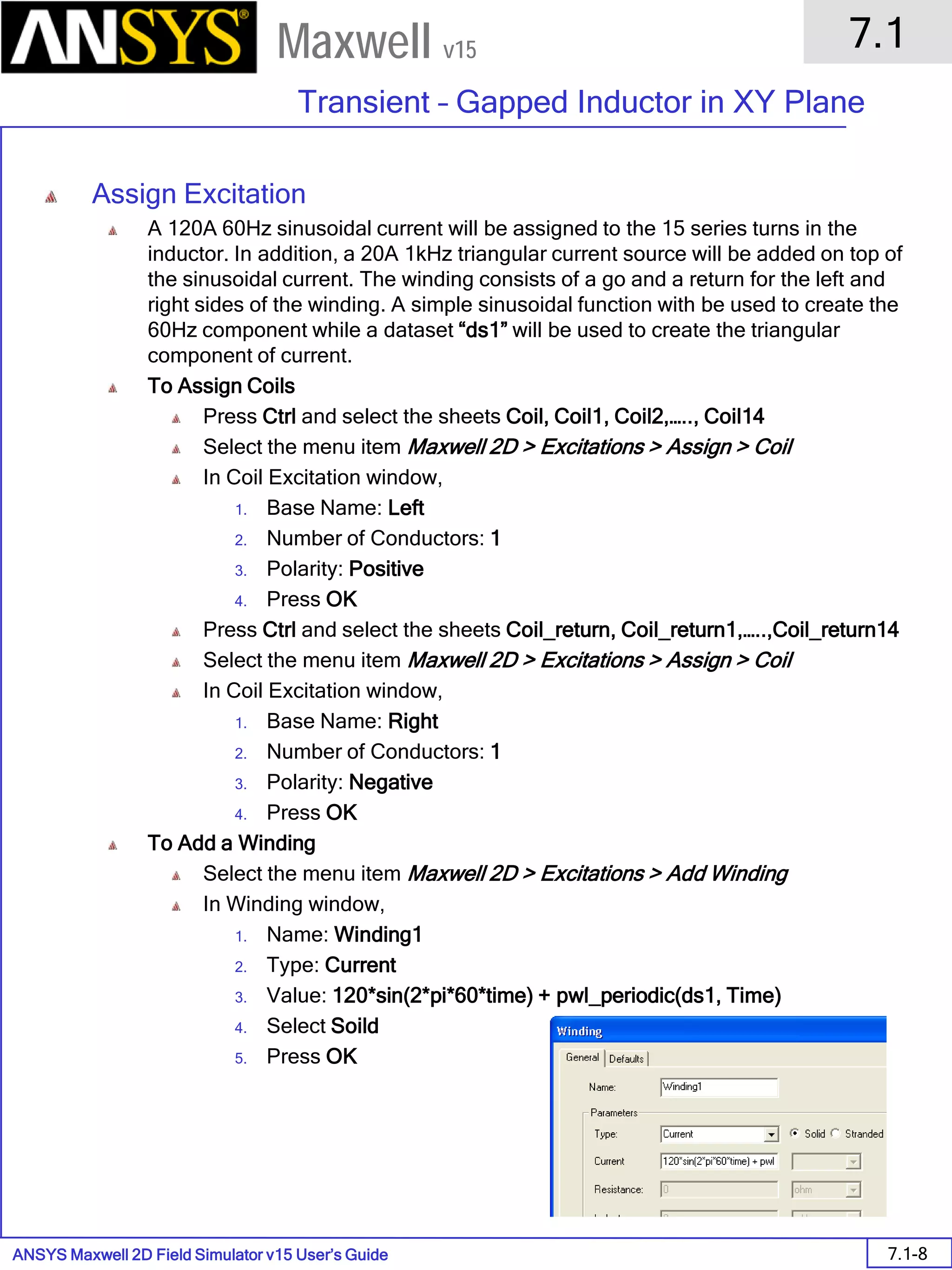 ANSYS Maxwell 2D Field Simulator v15 User’s Guide
7.1
Transient – Gapped Inductor in XY Plane
7.1-8
Maxwell v15
Assign Excitation
A 120A 60Hz sinusoidal current will be assigned to the 15 series turns in the
inductor. In addition, a 20A 1kHz triangular current source will be added on top of
the sinusoidal current. The winding consists of a go and a return for the left and
right sides of the winding. A simple sinusoidal function with be used to create the
60Hz component while a dataset “ds1” will be used to create the triangular
component of current.
To Assign Coils
Press Ctrl and select the sheets Coil, Coil1, Coil2,….., Coil14
Select the menu item Maxwell 2D > Excitations > Assign > Coil
In Coil Excitation window,
1. Base Name: Left
2. Number of Conductors: 1
3. Polarity: Positive
4. Press OK
Press Ctrl and select the sheets Coil_return, Coil_return1,…..,Coil_return14
Select the menu item Maxwell 2D > Excitations > Assign > Coil
In Coil Excitation window,
1. Base Name: Right
2. Number of Conductors: 1
3. Polarity: Negative
4. Press OK
To Add a Winding
Select the menu item Maxwell 2D > Excitations > Add Winding
In Winding window,
1. Name: Winding1
2. Type: Current
3. Value: 120*sin(2*pi*60*time) + pwl_periodic(ds1, Time)
4. Select Soild
5. Press OK
 