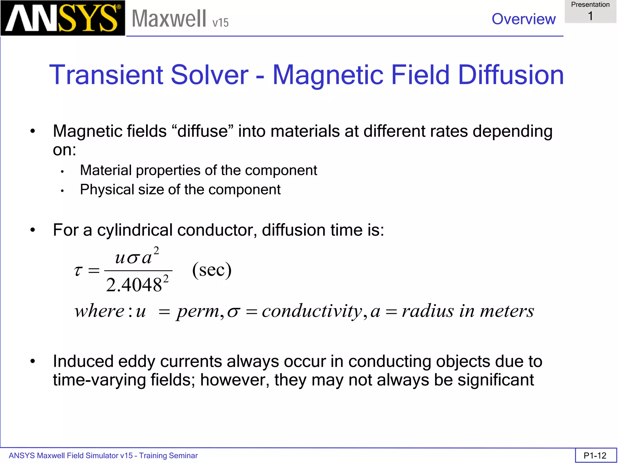 ANSYS Maxwell Field Simulator v15 – Training Seminar P1-12
Overview
Presentation
1
Maxwell v15
Transient Solver - Magnetic Field Diffusion
• Magnetic fields “diffuse” into materials at different rates depending
on:
• Material properties of the component
• Physical size of the component
• For a cylindrical conductor, diffusion time is:
• Induced eddy currents always occur in conducting objects due to
time-varying fields; however, they may not always be significant
metersinradiusatyconductivipermuwhere
au
===
=
,,:
(sec)
4048.2 2
2
σ
σ
τ
 