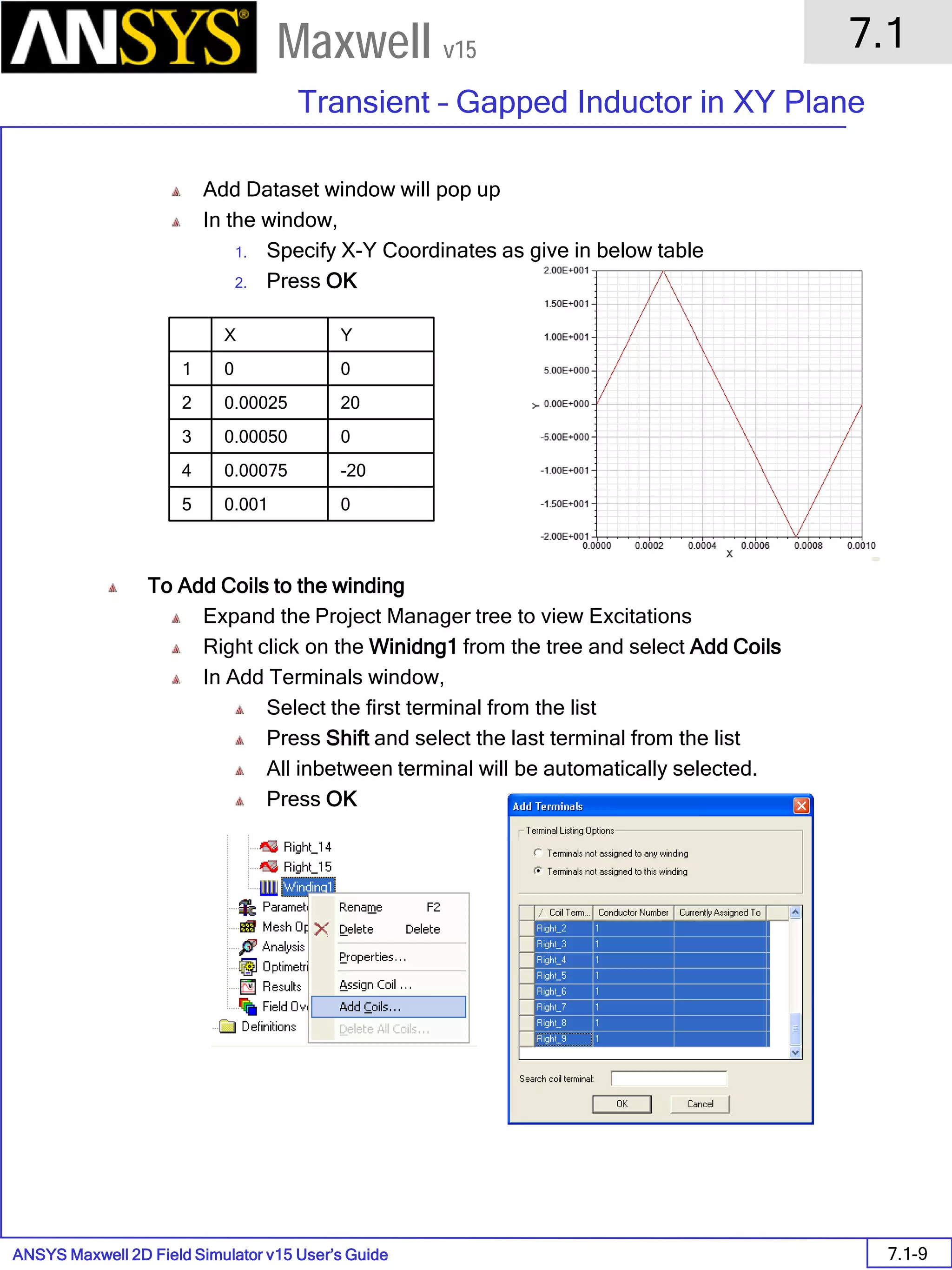 ANSYS Maxwell 2D Field Simulator v15 User’s Guide
7.1
Transient – Gapped Inductor in XY Plane
7.1-9
Maxwell v15
Add Dataset window will pop up
In the window,
1. Specify X-Y Coordinates as give in below table
2. Press OK
To Add Coils to the winding
Expand the Project Manager tree to view Excitations
Right click on the Winidng1 from the tree and select Add Coils
In Add Terminals window,
Select the first terminal from the list
Press Shift and select the last terminal from the list
All inbetween terminal will be automatically selected.
Press OK
X Y
1 0 0
2 0.00025 20
3 0.00050 0
4 0.00075 -20
5 0.001 0
 