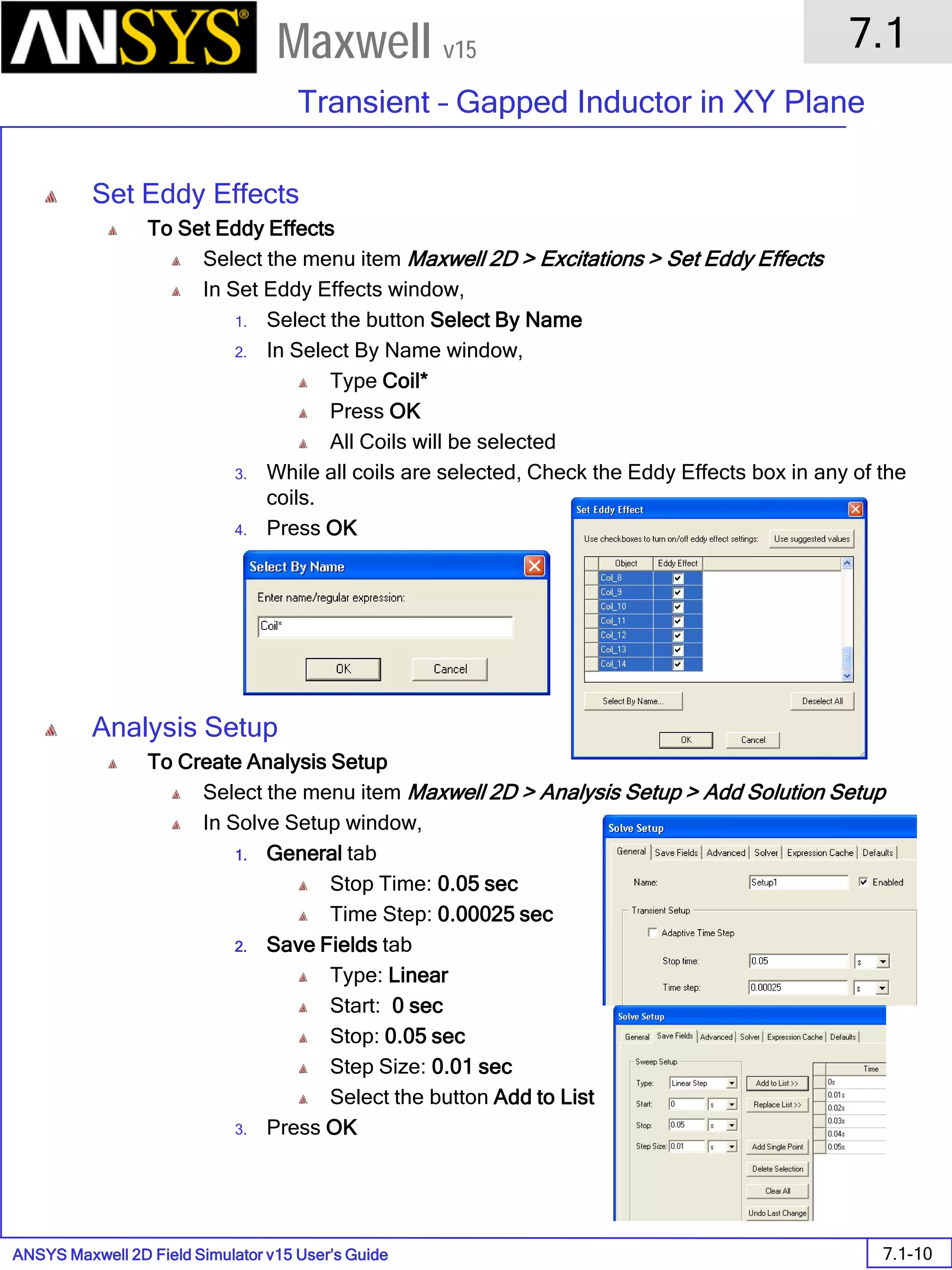 ANSYS Maxwell 2D Field Simulator v15 User’s Guide
7.1
Transient – Gapped Inductor in XY Plane
7.1-10
Maxwell v15
Set Eddy Effects
To Set Eddy Effects
Select the menu item Maxwell 2D > Excitations > Set Eddy Effects
In Set Eddy Effects window,
1. Select the button Select By Name
2. In Select By Name window,
Type Coil*
Press OK
All Coils will be selected
3. While all coils are selected, Check the Eddy Effects box in any of the
coils.
4. Press OK
Analysis Setup
To Create Analysis Setup
Select the menu item Maxwell 2D > Analysis Setup > Add Solution Setup
In Solve Setup window,
1. General tab
Stop Time: 0.05 sec
Time Step: 0.00025 sec
2. Save Fields tab
Type: Linear
Start: 0 sec
Stop: 0.05 sec
Step Size: 0.01 sec
Select the button Add to List
3. Press OK
 