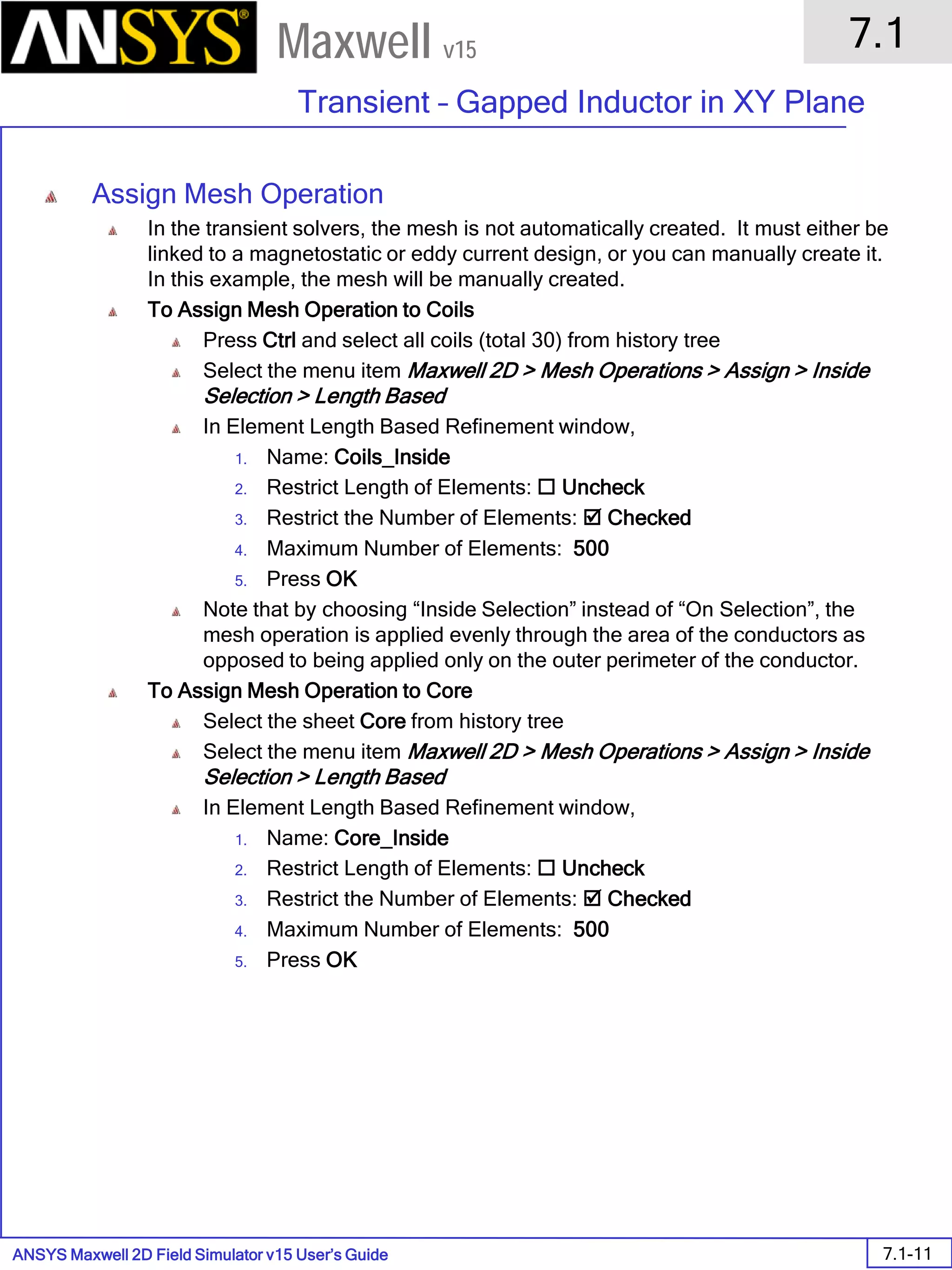 ANSYS Maxwell 2D Field Simulator v15 User’s Guide
7.1
Transient – Gapped Inductor in XY Plane
7.1-11
Maxwell v15
Assign Mesh Operation
In the transient solvers, the mesh is not automatically created. It must either be
linked to a magnetostatic or eddy current design, or you can manually create it.
In this example, the mesh will be manually created.
To Assign Mesh Operation to Coils
Press Ctrl and select all coils (total 30) from history tree
Select the menu item Maxwell 2D > Mesh Operations > Assign > Inside
Selection > Length Based
In Element Length Based Refinement window,
1. Name: Coils_Inside
2. Restrict Length of Elements:  Uncheck
3. Restrict the Number of Elements:  Checked
4. Maximum Number of Elements: 500
5. Press OK
Note that by choosing “Inside Selection” instead of “On Selection”, the
mesh operation is applied evenly through the area of the conductors as
opposed to being applied only on the outer perimeter of the conductor.
To Assign Mesh Operation to Core
Select the sheet Core from history tree
Select the menu item Maxwell 2D > Mesh Operations > Assign > Inside
Selection > Length Based
In Element Length Based Refinement window,
1. Name: Core_Inside
2. Restrict Length of Elements:  Uncheck
3. Restrict the Number of Elements:  Checked
4. Maximum Number of Elements: 500
5. Press OK
 
