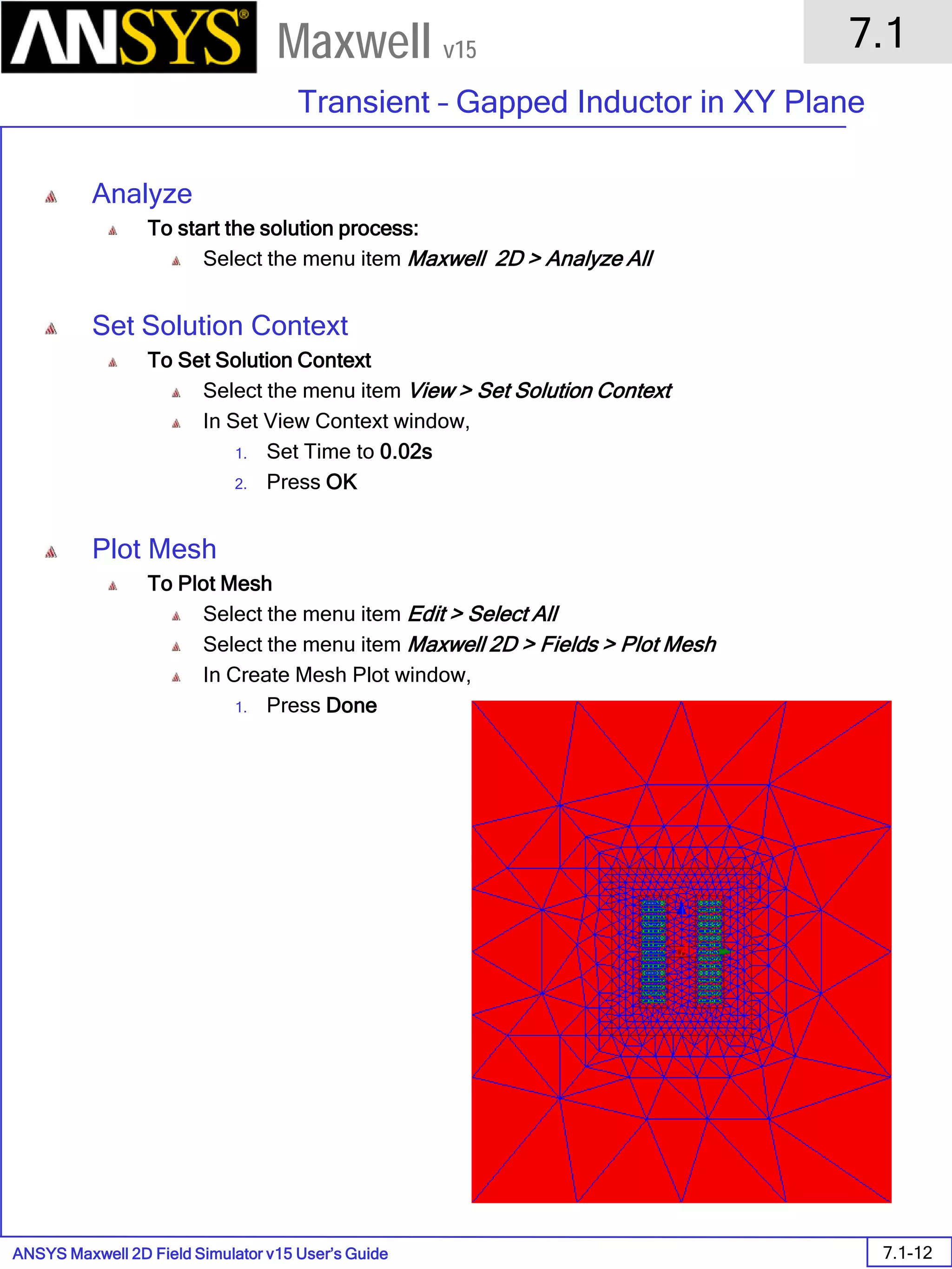 ANSYS Maxwell 2D Field Simulator v15 User’s Guide
7.1
Transient – Gapped Inductor in XY Plane
7.1-12
Maxwell v15
Analyze
To start the solution process:
Select the menu item Maxwell 2D > Analyze All
Set Solution Context
To Set Solution Context
Select the menu item View > Set Solution Context
In Set View Context window,
1. Set Time to 0.02s
2. Press OK
Plot Mesh
To Plot Mesh
Select the menu item Edit > Select All
Select the menu item Maxwell 2D > Fields > Plot Mesh
In Create Mesh Plot window,
1. Press Done
 