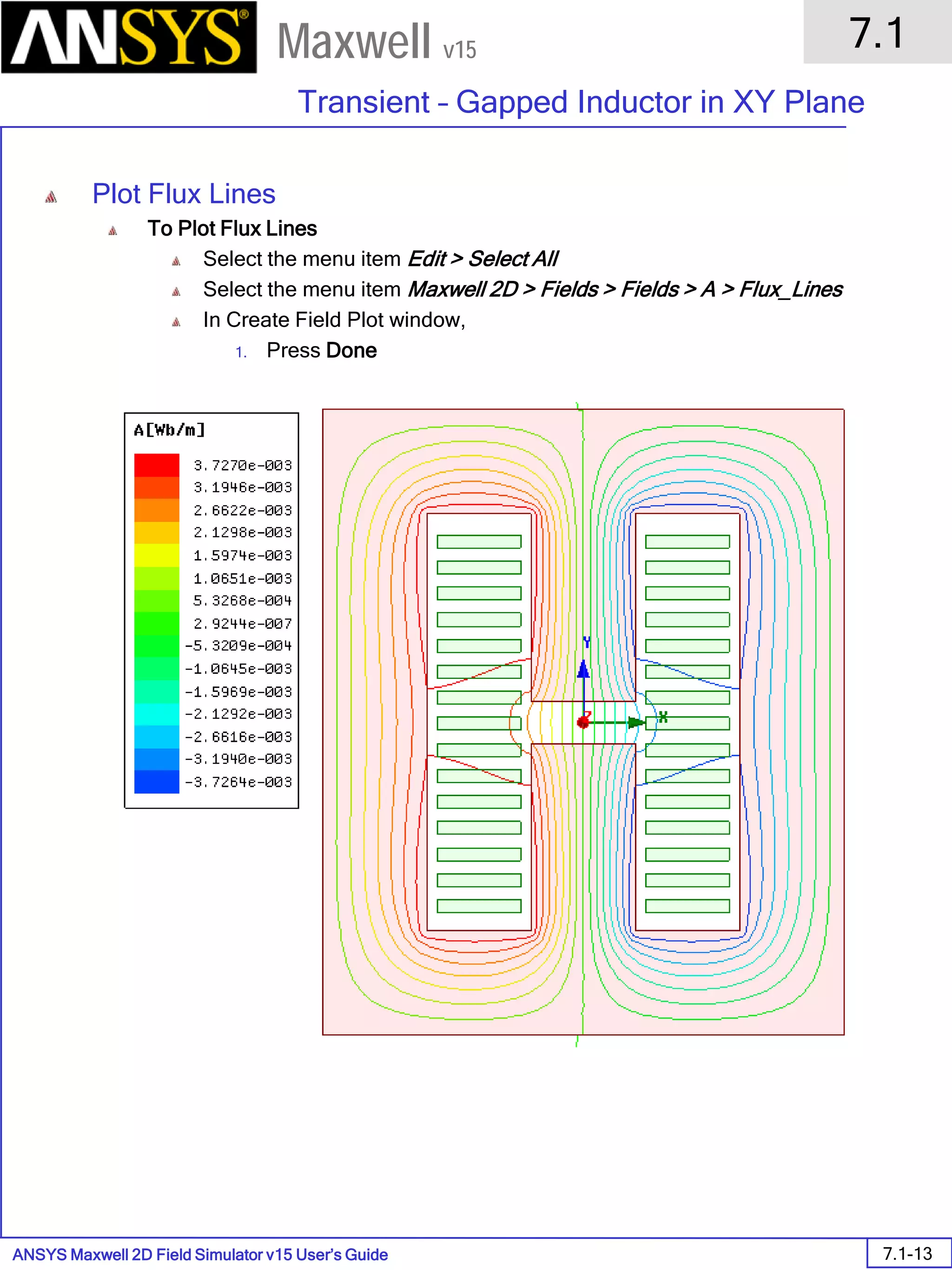 ANSYS Maxwell 2D Field Simulator v15 User’s Guide
7.1
Transient – Gapped Inductor in XY Plane
7.1-13
Maxwell v15
Plot Flux Lines
To Plot Flux Lines
Select the menu item Edit > Select All
Select the menu item Maxwell 2D > Fields > Fields > A > Flux_Lines
In Create Field Plot window,
1. Press Done
 