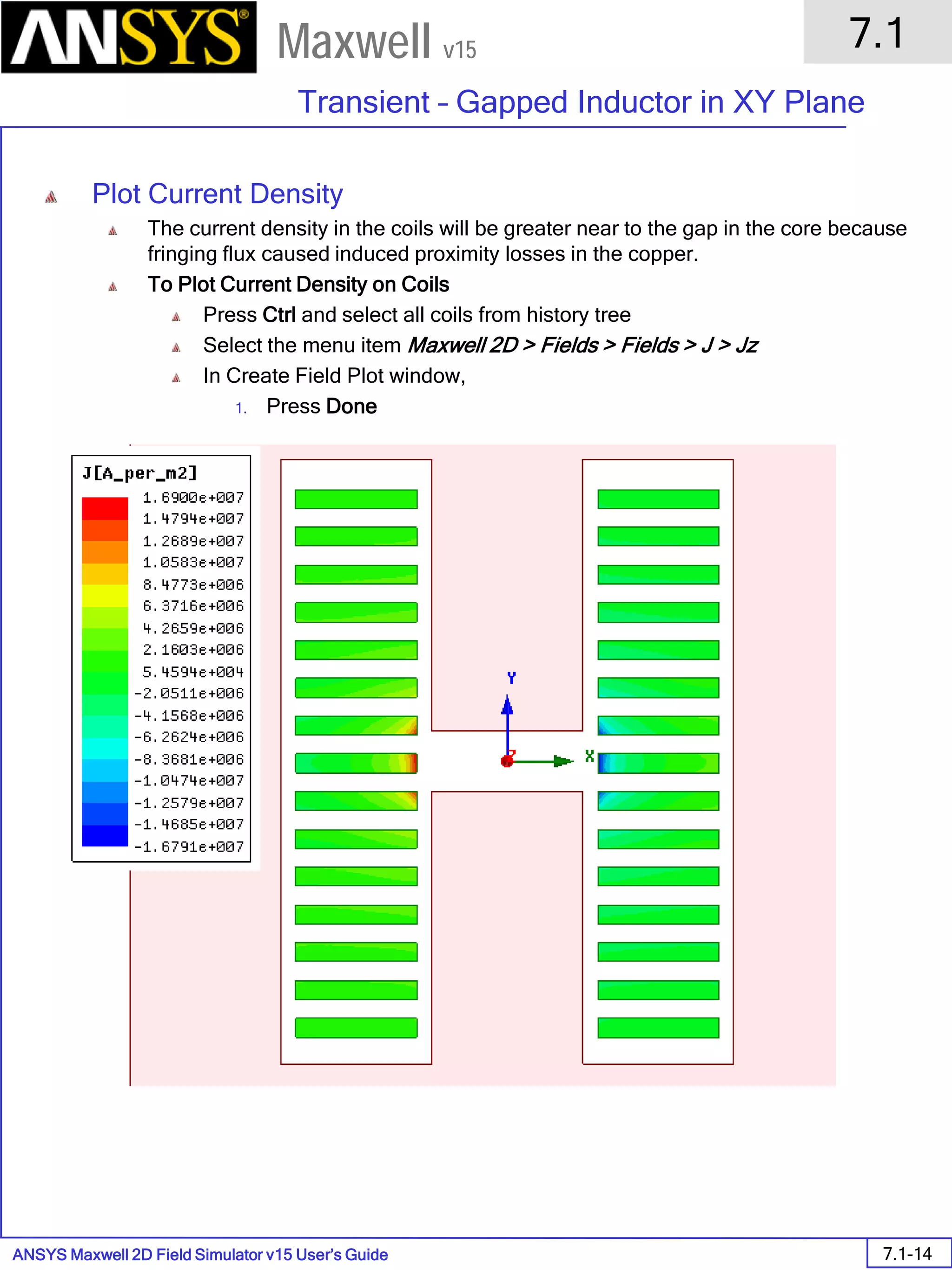 ANSYS Maxwell 2D Field Simulator v15 User’s Guide
7.1
Transient – Gapped Inductor in XY Plane
7.1-14
Maxwell v15
Plot Current Density
The current density in the coils will be greater near to the gap in the core because
fringing flux caused induced proximity losses in the copper.
To Plot Current Density on Coils
Press Ctrl and select all coils from history tree
Select the menu item Maxwell 2D > Fields > Fields > J > Jz
In Create Field Plot window,
1. Press Done
 