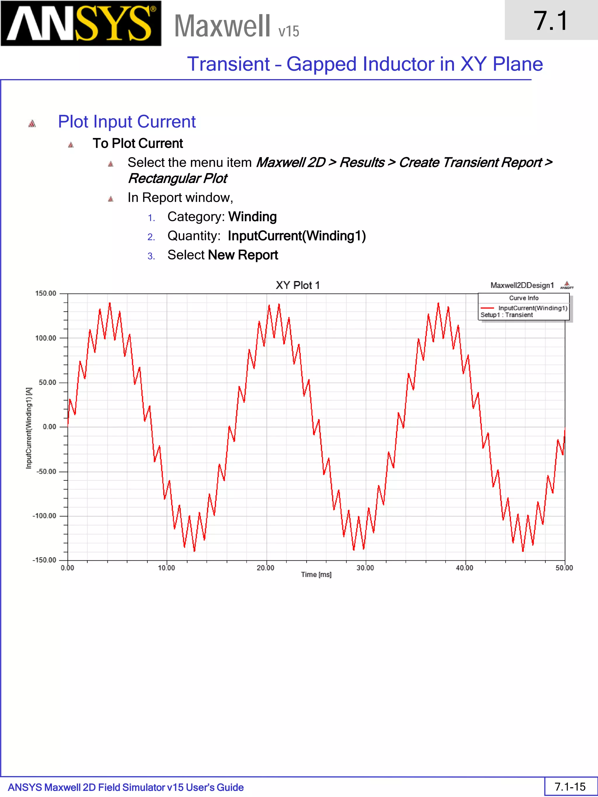 ANSYS Maxwell 2D Field Simulator v15 User’s Guide
7.1
Transient – Gapped Inductor in XY Plane
7.1-15
Maxwell v15
Plot Input Current
To Plot Current
Select the menu item Maxwell 2D > Results > Create Transient Report >
Rectangular Plot
In Report window,
1. Category: Winding
2. Quantity: InputCurrent(Winding1)
3. Select New Report
 