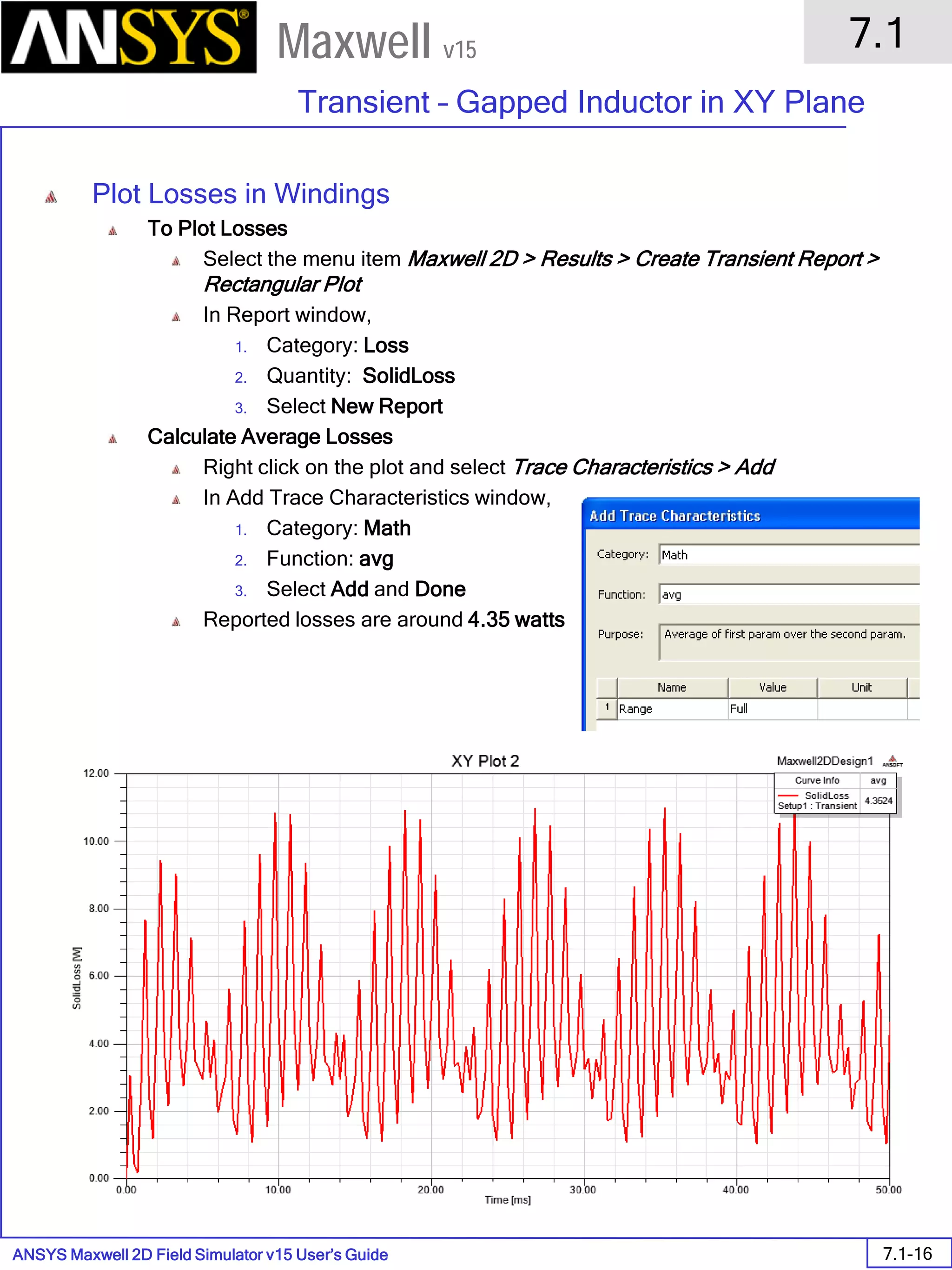 ANSYS Maxwell 2D Field Simulator v15 User’s Guide
7.1
Transient – Gapped Inductor in XY Plane
7.1-16
Maxwell v15
Plot Losses in Windings
To Plot Losses
Select the menu item Maxwell 2D > Results > Create Transient Report >
Rectangular Plot
In Report window,
1. Category: Loss
2. Quantity: SolidLoss
3. Select New Report
Calculate Average Losses
Right click on the plot and select Trace Characteristics > Add
In Add Trace Characteristics window,
1. Category: Math
2. Function: avg
3. Select Add and Done
Reported losses are around 4.35 watts
 