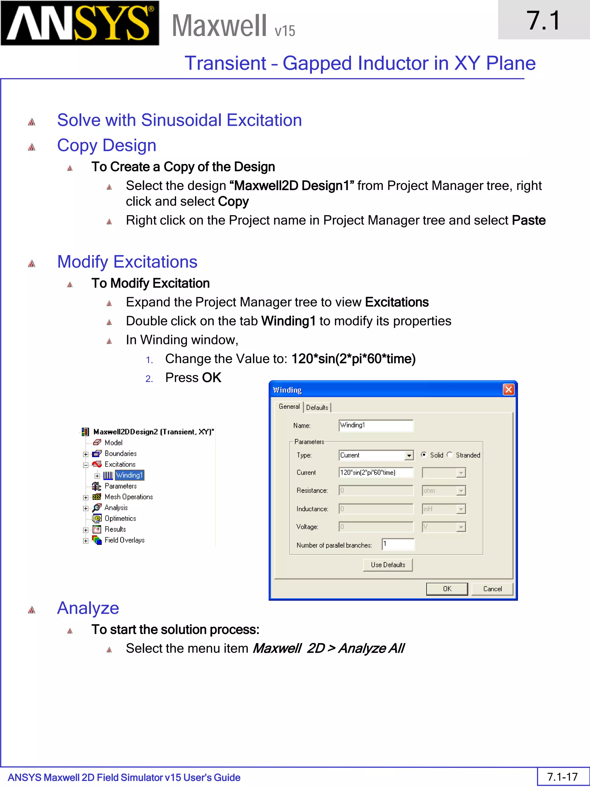ANSYS Maxwell 2D Field Simulator v15 User’s Guide
7.1
Transient – Gapped Inductor in XY Plane
7.1-17
Maxwell v15
Solve with Sinusoidal Excitation
Copy Design
To Create a Copy of the Design
Select the design “Maxwell2D Design1” from Project Manager tree, right
click and select Copy
Right click on the Project name in Project Manager tree and select Paste
Modify Excitations
To Modify Excitation
Expand the Project Manager tree to view Excitations
Double click on the tab Winding1 to modify its properties
In Winding window,
1. Change the Value to: 120*sin(2*pi*60*time)
2. Press OK
Analyze
To start the solution process:
Select the menu item Maxwell 2D > Analyze All
 