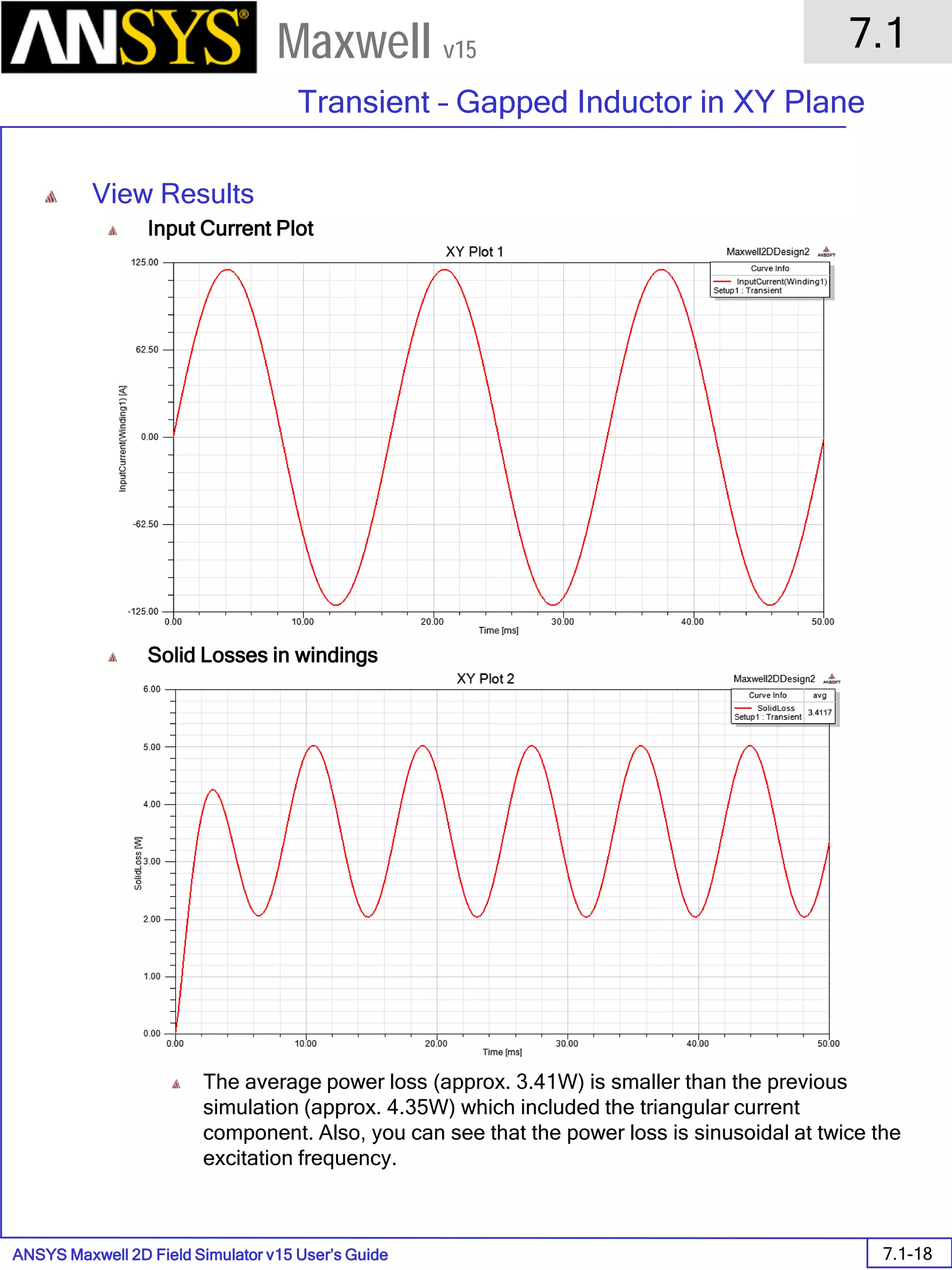 ANSYS Maxwell 2D Field Simulator v15 User’s Guide
7.1
Transient – Gapped Inductor in XY Plane
7.1-18
Maxwell v15
View Results
Input Current Plot
Solid Losses in windings
The average power loss (approx. 3.41W) is smaller than the previous
simulation (approx. 4.35W) which included the triangular current
component. Also, you can see that the power loss is sinusoidal at twice the
excitation frequency.
 
