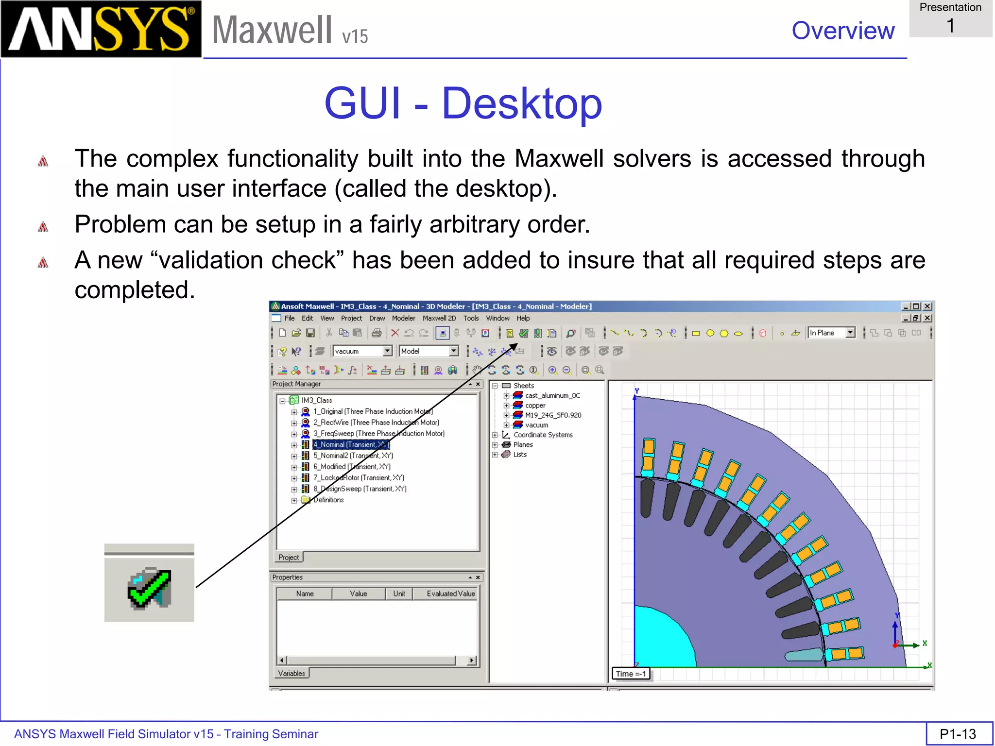 ANSYS Maxwell Field Simulator v15 – Training Seminar P1-13
Overview
Presentation
1
Maxwell v15
The complex functionality built into the Maxwell solvers is accessed through
the main user interface (called the desktop).
Problem can be setup in a fairly arbitrary order.
A new “validation check” has been added to insure that all required steps are
completed.
GUI - Desktop
 