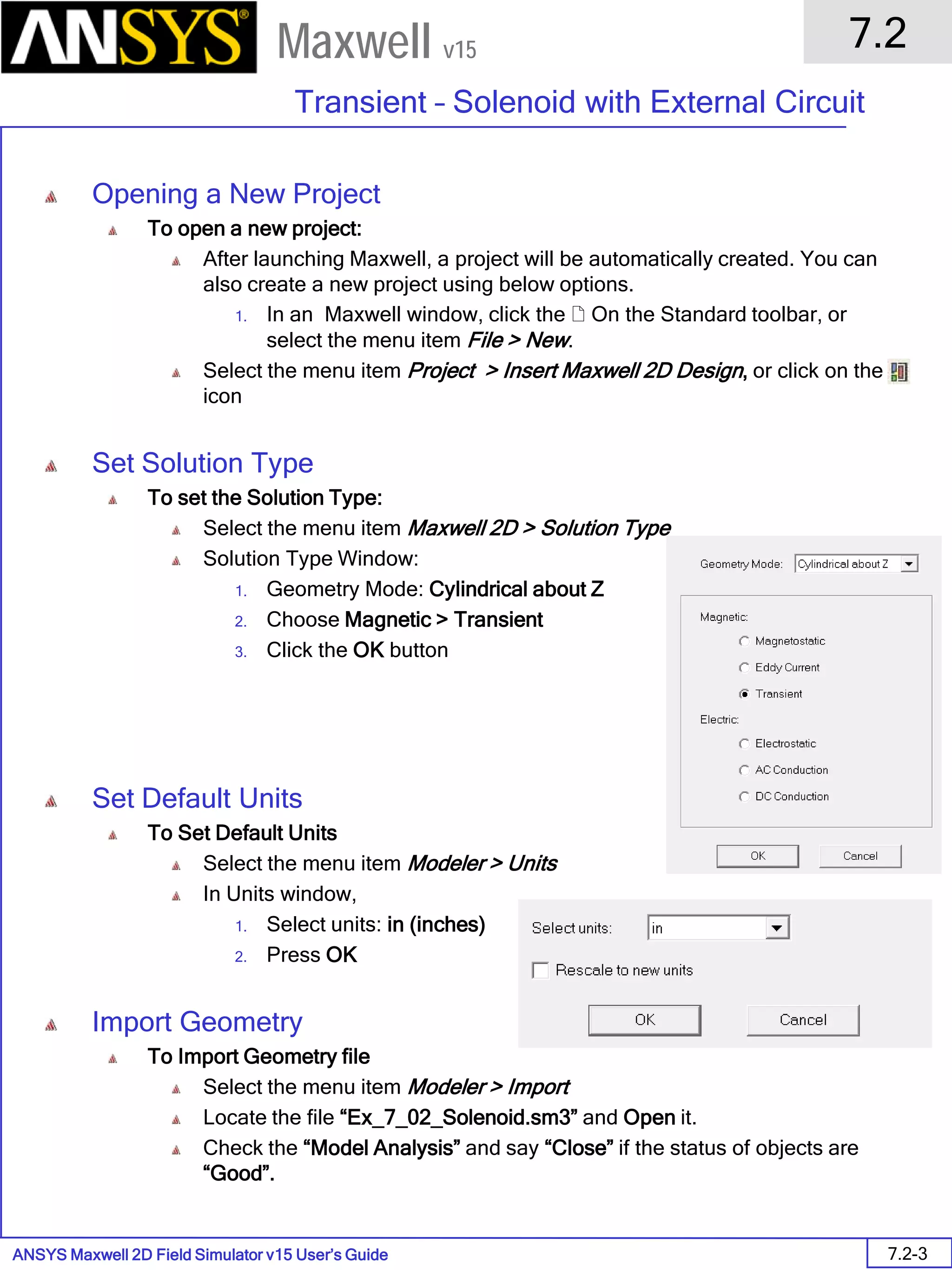 ANSYS Maxwell 2D Field Simulator v15 User’s Guide
7.2
Transient – Solenoid with External Circuit
7.2-3
Maxwell v15
Opening a New Project
To open a new project:
After launching Maxwell, a project will be automatically created. You can
also create a new project using below options.
1. In an Maxwell window, click the  On the Standard toolbar, or
select the menu item File > New.
Select the menu item Project > Insert Maxwell 2D Design, or click on the
icon
Set Solution Type
To set the Solution Type:
Select the menu item Maxwell 2D > Solution Type
Solution Type Window:
1. Geometry Mode: Cylindrical about Z
2. Choose Magnetic > Transient
3. Click the OK button
Set Default Units
To Set Default Units
Select the menu item Modeler > Units
In Units window,
1. Select units: in (inches)
2. Press OK
Import Geometry
To Import Geometry file
Select the menu item Modeler > Import
Locate the file “Ex_7_02_Solenoid.sm3” and Open it.
Check the “Model Analysis” and say “Close” if the status of objects are
“Good”.
 